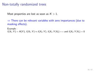 Non-totally randomized trees
Most properties are lost as soon as K > 1.
⇒ There can be relevant variables with zero importances (due to
masking eﬀects).
Example :
I(X1; Y ) = H(Y ), I(X1; Y ) ≈ I(X2; Y ), I(X1; Y |X2) = and I(X2; Y |X1) = 0
10 / 12
 