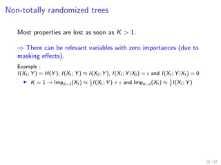 Non-totally randomized trees
Most properties are lost as soon as K > 1.
⇒ There can be relevant variables with zero importances (due to
masking eﬀects).
Example :
I(X1; Y ) = H(Y ), I(X1; Y ) ≈ I(X2; Y ), I(X1; Y |X2) = and I(X2; Y |X1) = 0
K = 1 → ImpK=1(X1) ≈ 1
2
I(X1; Y ) + and ImpK=1(X1) ≈ 1
2
I(X2; Y )
10 / 12
 