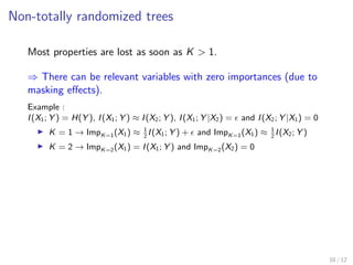 Non-totally randomized trees
Most properties are lost as soon as K > 1.
⇒ There can be relevant variables with zero importances (due to
masking eﬀects).
Example :
I(X1; Y ) = H(Y ), I(X1; Y ) ≈ I(X2; Y ), I(X1; Y |X2) = and I(X2; Y |X1) = 0
K = 1 → ImpK=1(X1) ≈ 1
2
I(X1; Y ) + and ImpK=1(X1) ≈ 1
2
I(X2; Y )
K = 2 → ImpK=2(X1) = I(X1; Y ) and ImpK=2(X2) = 0
10 / 12
 