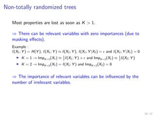 Non-totally randomized trees
Most properties are lost as soon as K > 1.
⇒ There can be relevant variables with zero importances (due to
masking eﬀects).
Example :
I(X1; Y ) = H(Y ), I(X1; Y ) ≈ I(X2; Y ), I(X1; Y |X2) = and I(X2; Y |X1) = 0
K = 1 → ImpK=1(X1) ≈ 1
2
I(X1; Y ) + and ImpK=1(X1) ≈ 1
2
I(X2; Y )
K = 2 → ImpK=2(X1) = I(X1; Y ) and ImpK=2(X2) = 0
⇒ The importance of relevant variables can be inﬂuenced by the
number of irrelevant variables.
10 / 12
 