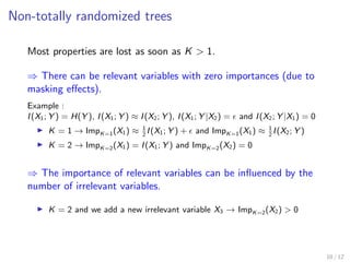 Non-totally randomized trees
Most properties are lost as soon as K > 1.
⇒ There can be relevant variables with zero importances (due to
masking eﬀects).
Example :
I(X1; Y ) = H(Y ), I(X1; Y ) ≈ I(X2; Y ), I(X1; Y |X2) = and I(X2; Y |X1) = 0
K = 1 → ImpK=1(X1) ≈ 1
2
I(X1; Y ) + and ImpK=1(X1) ≈ 1
2
I(X2; Y )
K = 2 → ImpK=2(X1) = I(X1; Y ) and ImpK=2(X2) = 0
⇒ The importance of relevant variables can be inﬂuenced by the
number of irrelevant variables.
K = 2 and we add a new irrelevant variable X3 → ImpK=2(X2) > 0
10 / 12
 