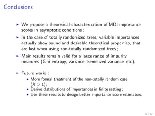 Conclusions
We propose a theoretical characterization of MDI importance
scores in asymptotic conditions ;
In the case of totally randomized trees, variable importances
actually show sound and desirable theoretical properties, that
are lost when using non-totally randomized trees ;
Main results remain valid for a large range of impurity
measures (Gini entropy, variance, kernelized variance, etc).
Future works :
• More formal treatment of the non-totally random case
(K > 1) ;
• Derive distributions of importances in ﬁnite setting ;
• Use these results to design better importance score estimators.
12 / 12
 