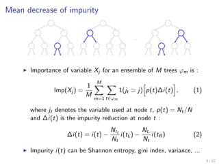 Mean decrease of impurity
...
Importance of variable Xj for an ensemble of M trees ϕm is :
Imp(Xj ) =
1
M
M
m=1 t∈ϕm
1(jt = j) p(t)∆i(t) , (1)
where jt denotes the variable used at node t, p(t) = Nt/N
and ∆i(t) is the impurity reduction at node t :
∆i(t) = i(t) −
NtL
Nt
i(tL) −
Ntr
Nt
i(tR) (2)
Impurity i(t) can be Shannon entropy, gini index, variance, ...
5 / 12
 