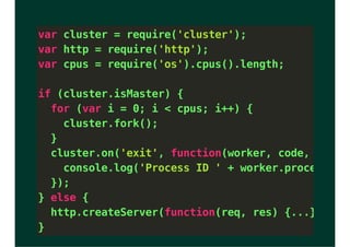 var cluster = require('cluster');
var http = require('http');
var cpus = require('os').cpus().length;
if (cluster.isMaster) {
for (var i = 0; i < cpus; i++) {
cluster.fork();
}
cluster.on('exit', function(worker, code, signal
console.log('Process ID ' + worker.process.pid
});
} else {
http.createServer(function(req, res) {...}).list
}
 