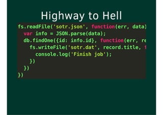 Highway to Hell
fs.readFile('sotr.json', function(err, data) {
var info = JSON.parse(data);
db.findOne({id: info.id}, function(err, record)
fs.writeFile('sotr.dat', record.title, functio
console.log('Finish job');
})
})
})
 