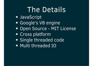 The Details
JavaScript
Google's V8 engine
Open Source - MIT License
Cross platform
Single threaded code
Multi threaded IO
 
