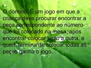 O dominó. É um jogo em que a
criança deve procurar encontrar a
peça correspondente ao número
que foi colocado na mesa, após
encontrar colocar junto a outra, e
quem termina de colocar todas as
peças ganha o jogo.
 