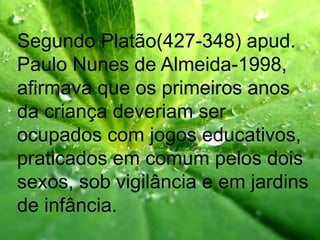 Segundo Platão(427-348) apud.
Paulo Nunes de Almeida-1998,
afirmava que os primeiros anos
da criança deveriam ser
ocupados com jogos educativos,
praticados em comum pelos dois
sexos, sob vigilância e em jardins
de infância.
 
