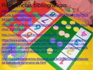Referencias bibliográficas:
http://www.unifal-
mg.edu.br/matematica/files/file/Jogos%20na%20Educa%C3%A7%C3
%A3o%20Infantil(2).pdf
http://w3.ufsm.br/coordmat/erematsul/anais/arquivos/RE/RE_Flore
ntino_Franciele.pdf
http://casa.hsw.uol.com.br/amarelinha.htm
https://www.google.com.br/search?q=imagens+de+jogos+que+envol
vam+matematica+na+educa%C3%A7%C3%A3o+infantil&espv=2&tb
m=isch&tbo=u&source=univ&sa=X&ei=bGibU7WICa7isASIp4H4Bw&
ved=0CBsQsAQ&biw=988&bih=619#imgdii=_
http://fabiopestanaramos.blogspot.com.br/2012/02/importancia-
da-ludicidade-no-ensino-da.html
 
