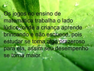 Os jogos no ensino de
matemática trabalha o lado
lúdico, onde a criança aprende
brincando e não esquece, pois
estudar se torna algo prazeroso
para ela, assim seu desempenho
se torna maior.
 