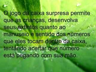 O jogo da caixa surpresa permite
que as crianças, desenvolva
seus extintos quanto ao
manuseio e sentido dos números
que eles tocam dentro da caixa,
tentando acertar que número
está pegando com sua mão.
 