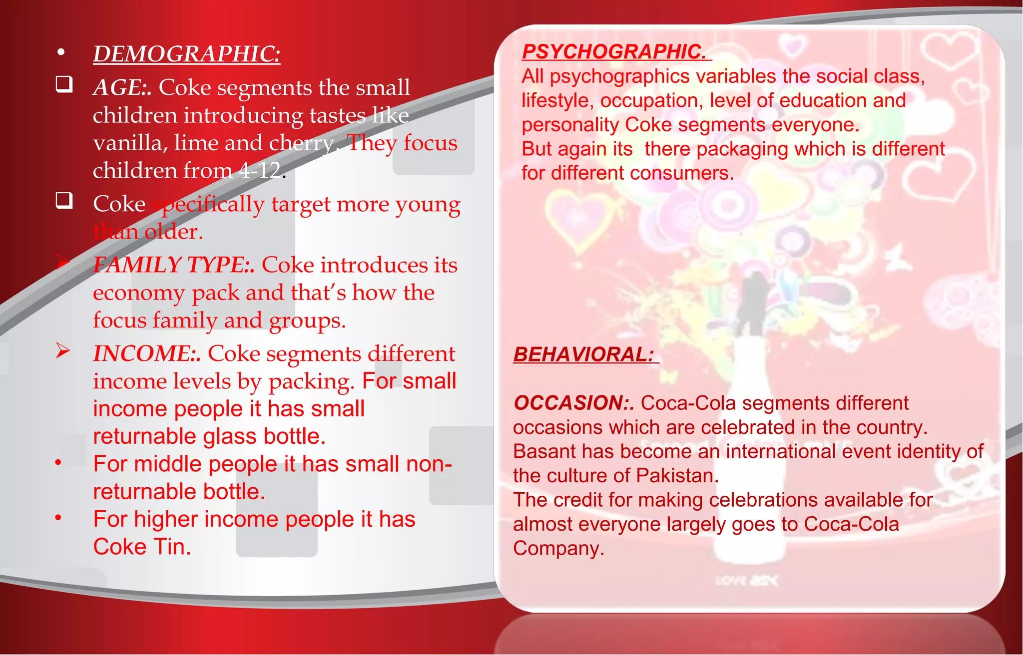 • DEMOGRAPHIC:
 AGE:. Coke segments the small
children introducing tastes like
vanilla, lime and cherry. They focus
children from 4-12.
 Coke specifically target more young
than older.
 FAMILY TYPE:. Coke introduces its
economy pack and that’s how the
focus family and groups.
 INCOME:. Coke segments different
income levels by packing. For small
income people it has small
returnable glass bottle.
• For middle people it has small non-
returnable bottle.
• For higher income people it has
Coke Tin.
PSYCHOGRAPHIC.
All psychographics variables the social class,
lifestyle, occupation, level of education and
personality Coke segments everyone.
But again its there packaging which is different
for different consumers.
BEHAVIORAL:
OCCASION:. Coca-Cola segments different
occasions which are celebrated in the country.
Basant has become an international event identity of
the culture of Pakistan.
The credit for making celebrations available for
almost everyone largely goes to Coca-Cola
Company.
 