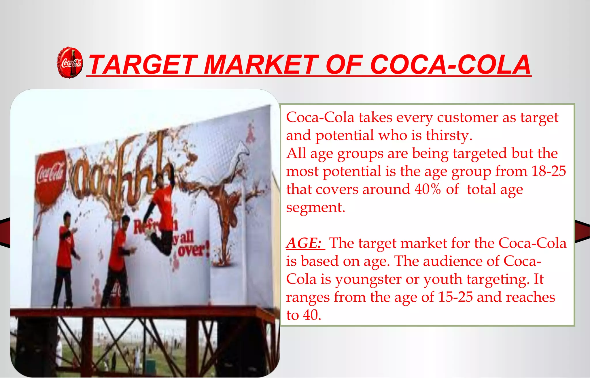 Coca-Cola takes every customer as target
and potential who is thirsty.
All age groups are being targeted but the
most potential is the age group from 18-25
that covers around 40% of total age
segment.
AGE: The target market for the Coca-Cola
is based on age. The audience of Coca-
Cola is youngster or youth targeting. It
ranges from the age of 15-25 and reaches
to 40.
TARGET MARKET OF COCA-COLA
 