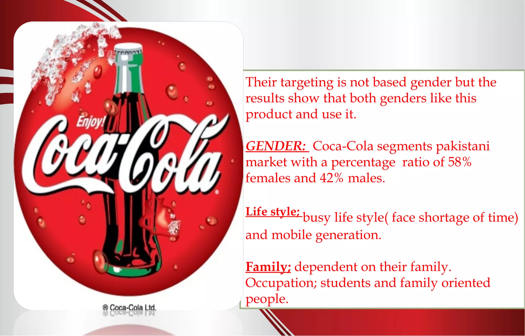 Their targeting is not based gender but the
results show that both genders like this
product and use it.
GENDER: Coca-Cola segments pakistani
market with a percentage ratio of 58%
females and 42% males.
Life style;
busy life style( face shortage of time)
and mobile generation.
Family; dependent on their family.
Occupation; students and family oriented
people.
 