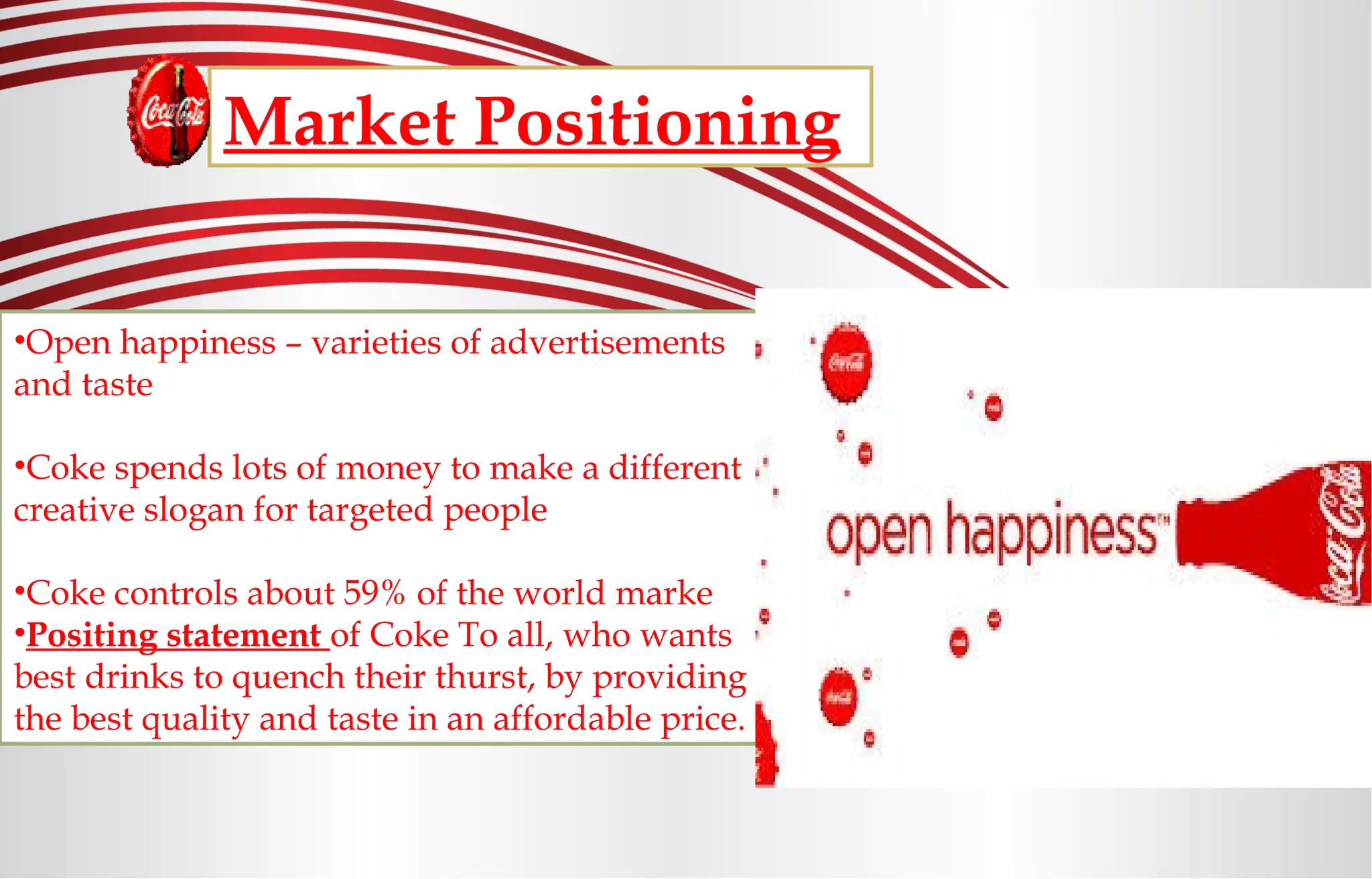 Market Positioning
•Open happiness – varieties of advertisements
and taste
•Coke spends lots of money to make a different
creative slogan for targeted people
•Coke controls about 59% of the world marke
•Positing statement of Coke To all, who wants
best drinks to quench their thurst, by providing
the best quality and taste in an affordable price.
 