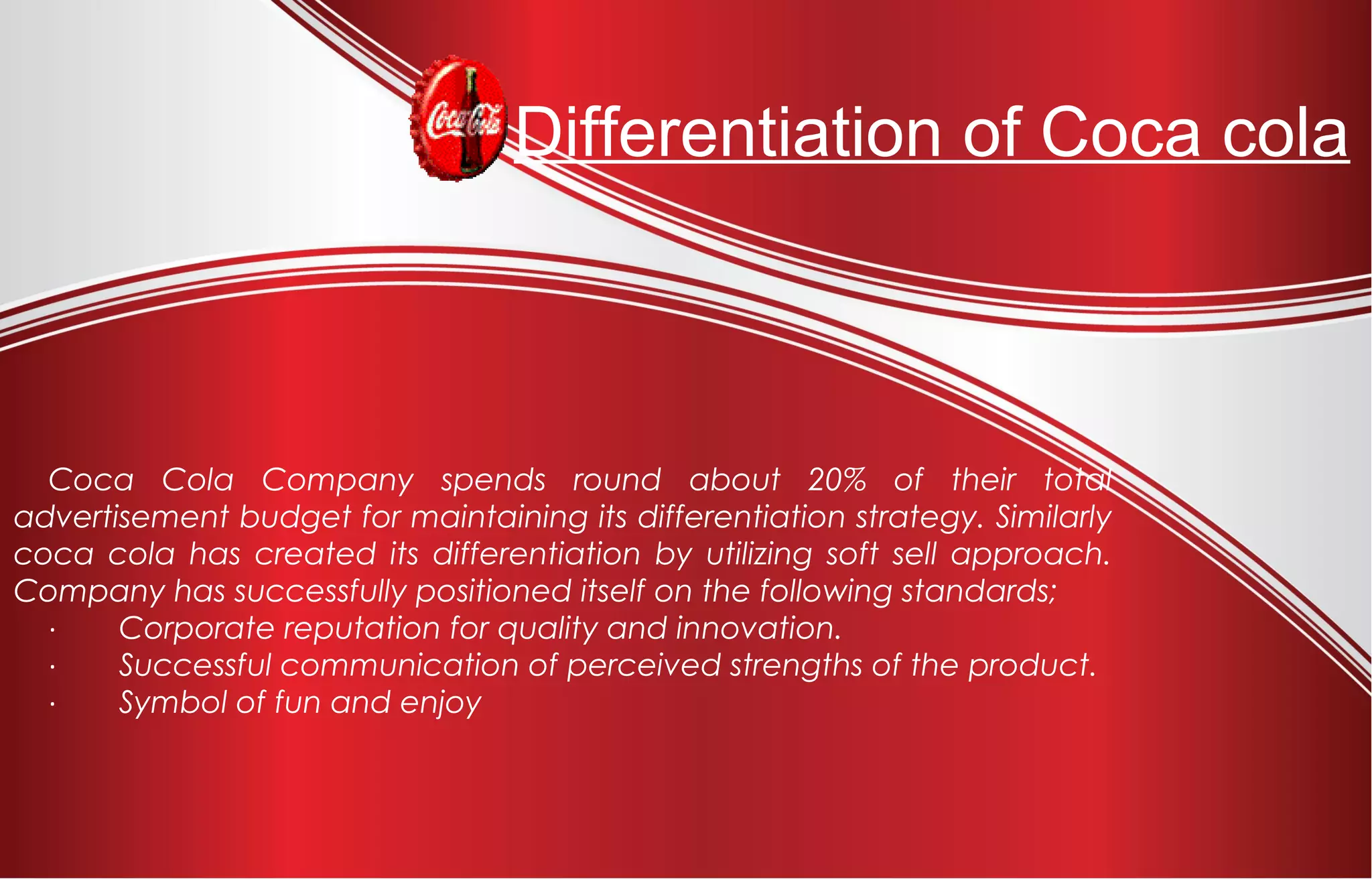 Differentiation of Coca cola
Coca Cola Company spends round about 20% of their total
advertisement budget for maintaining its differentiation strategy. Similarly
coca cola has created its differentiation by utilizing soft sell approach.
Company has successfully positioned itself on the following standards;
·         Corporate reputation for quality and innovation.
·         Successful communication of perceived strengths of the product.
·         Symbol of fun and enjoy
 