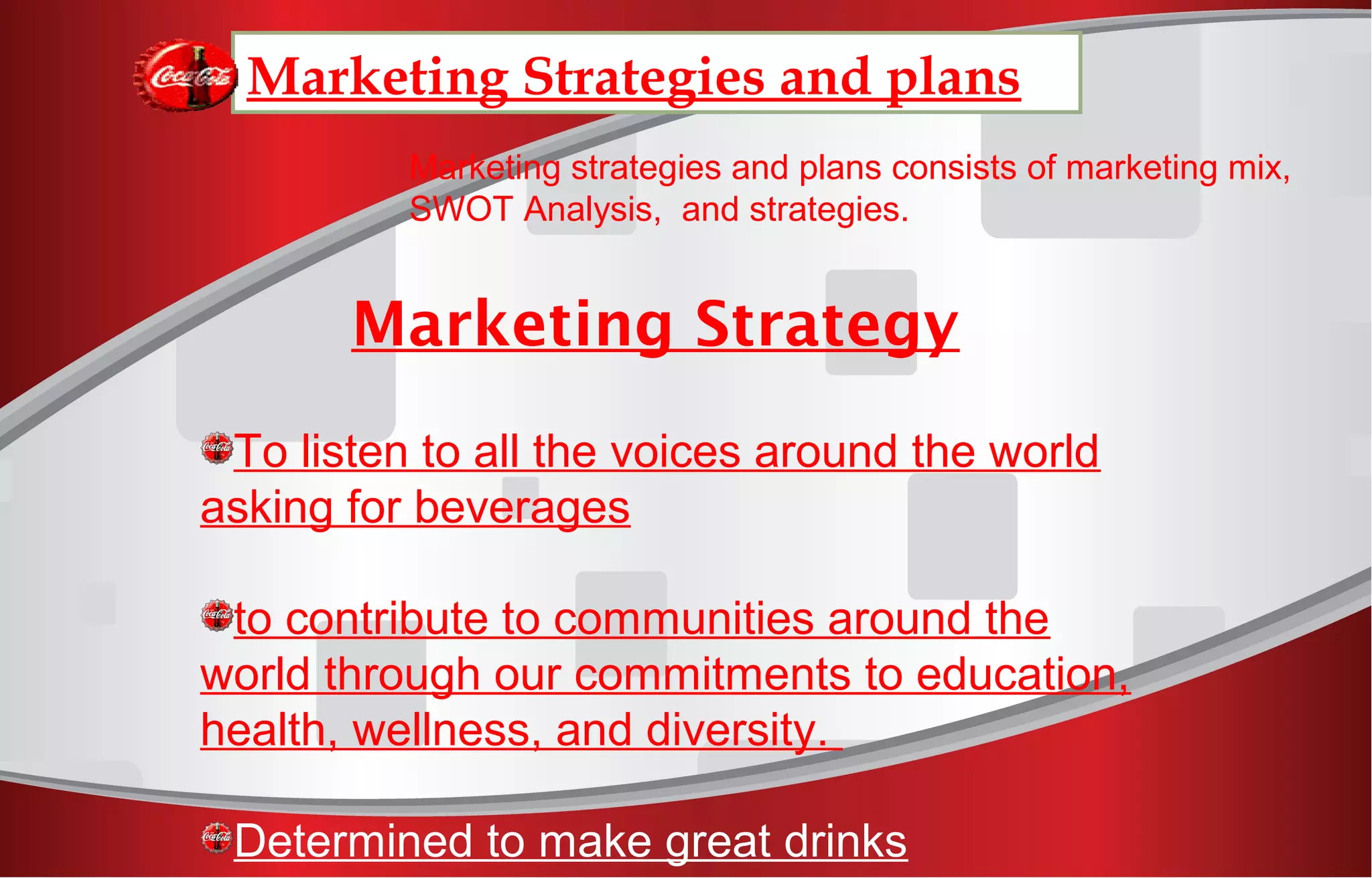 Marketing Strategies and plans
Marketing strategies and plans consists of marketing mix,
SWOT Analysis, and strategies.
Marketing Strategy
To listen to all the voices around the world
asking for beverages
to contribute to communities around the
world through our commitments to education,
health, wellness, and diversity.
Determined to make great drinks
 