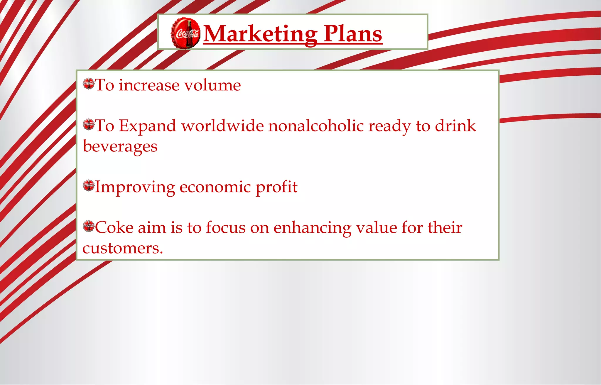 Marketing Plans
To increase volume
To Expand worldwide nonalcoholic ready to drink
beverages
Improving economic profit
Coke aim is to focus on enhancing value for their
customers.
 
