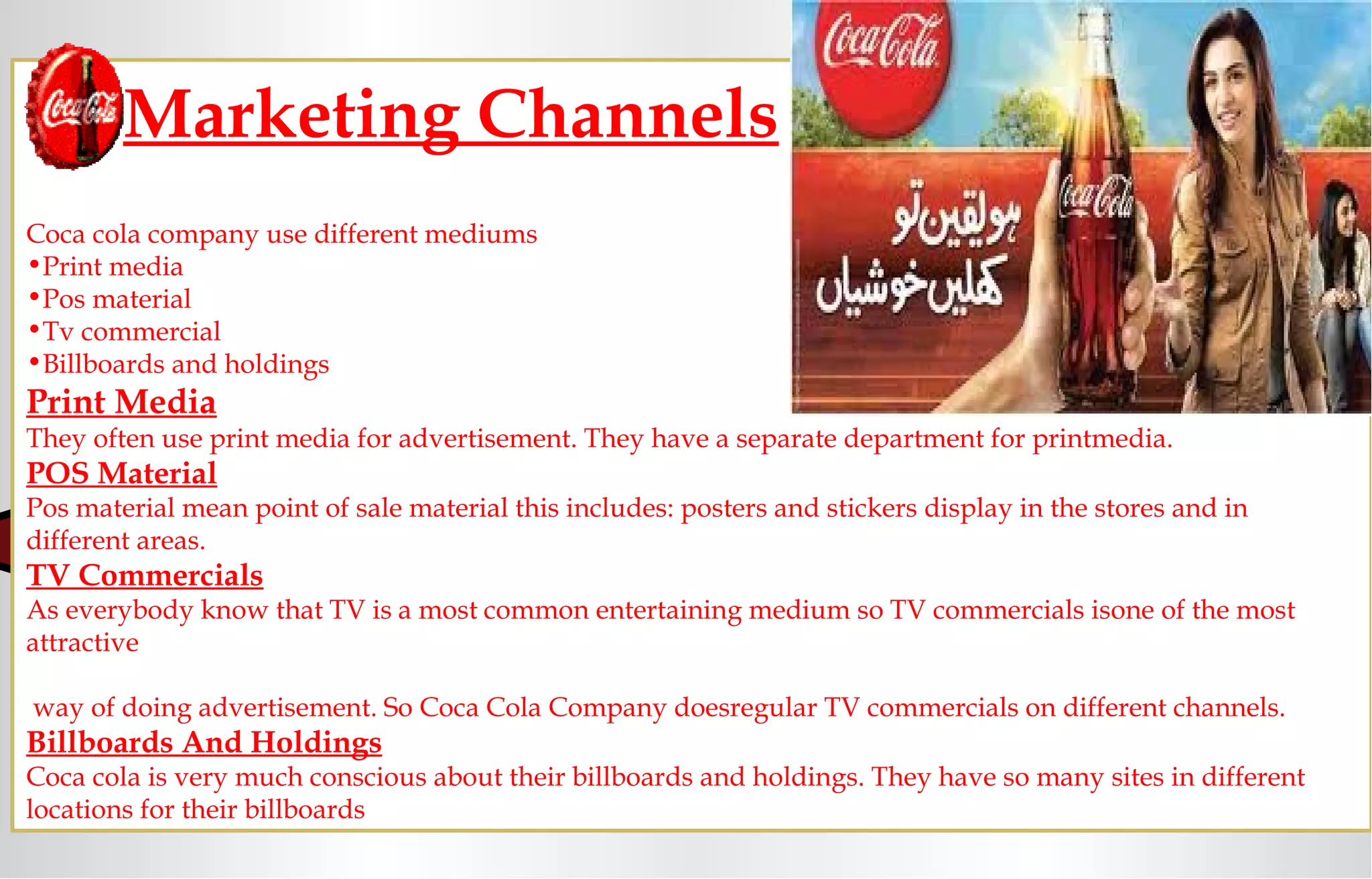 Marketing Channels
Coca cola company use different mediums
•Print media
•Pos material
•Tv commercial
•Billboards and holdings
Print Media
They often use print media for advertisement. They have a separate department for printmedia.
POS Material
Pos material mean point of sale material this includes: posters and stickers display in the stores and in
different areas.
TV Commercials
As everybody know that TV is a most common entertaining medium so TV commercials isone of the most
attractive
way of doing advertisement. So Coca Cola Company doesregular TV commercials on different channels.
Billboards And Holdings
Coca cola is very much conscious about their billboards and holdings. They have so many sites in different
locations for their billboards
 