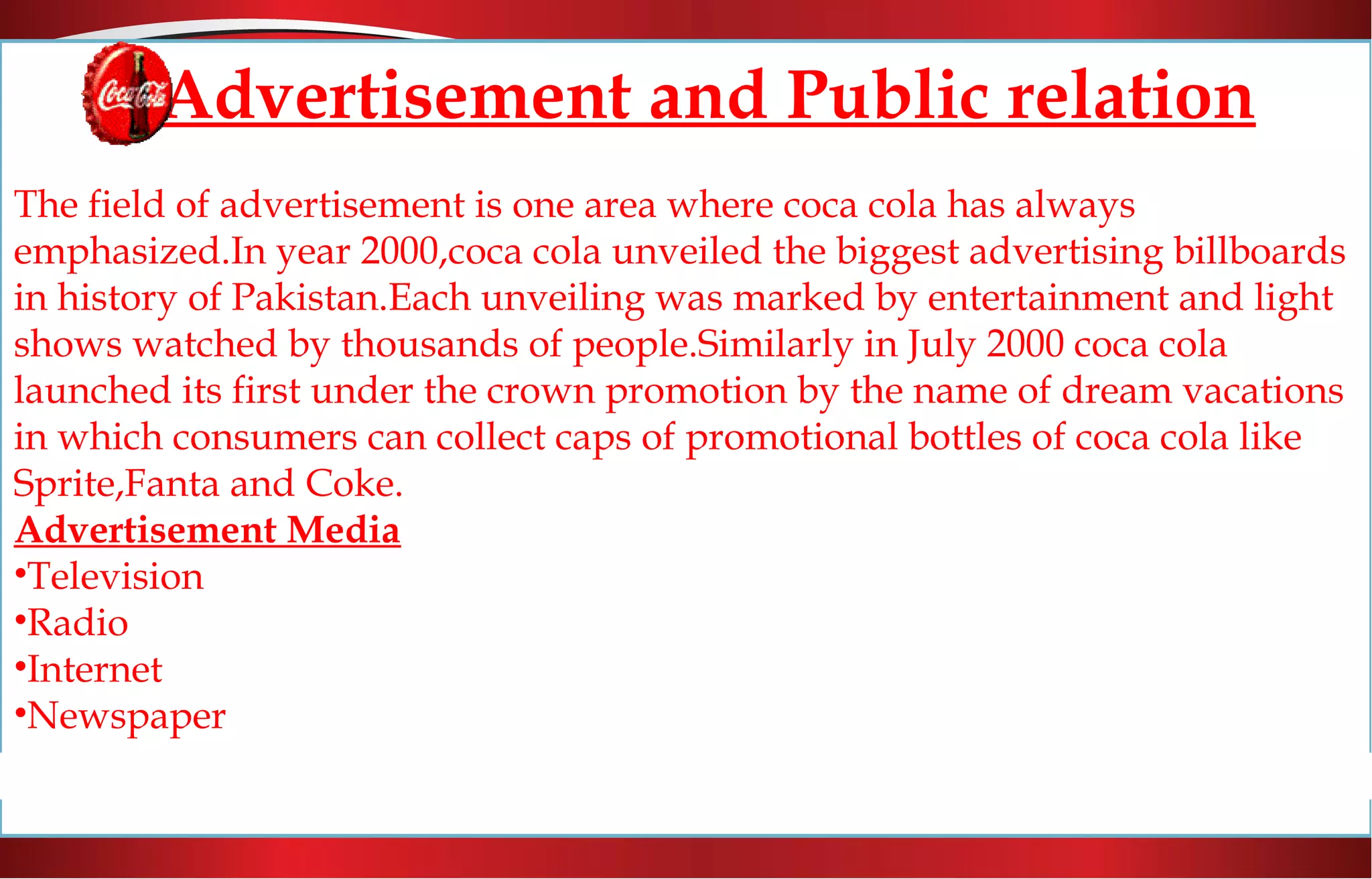 Advertisement and Public relation
The field of advertisement is one area where coca cola has always
emphasized.In year 2000,coca cola unveiled the biggest advertising billboards
in history of Pakistan.Each unveiling was marked by entertainment and light
shows watched by thousands of people.Similarly in July 2000 coca cola
launched its first under the crown promotion by the name of dream vacations
in which consumers can collect caps of promotional bottles of coca cola like
Sprite,Fanta and Coke.
Advertisement Media
•Television
•Radio
•Internet
•Newspaper
 
 