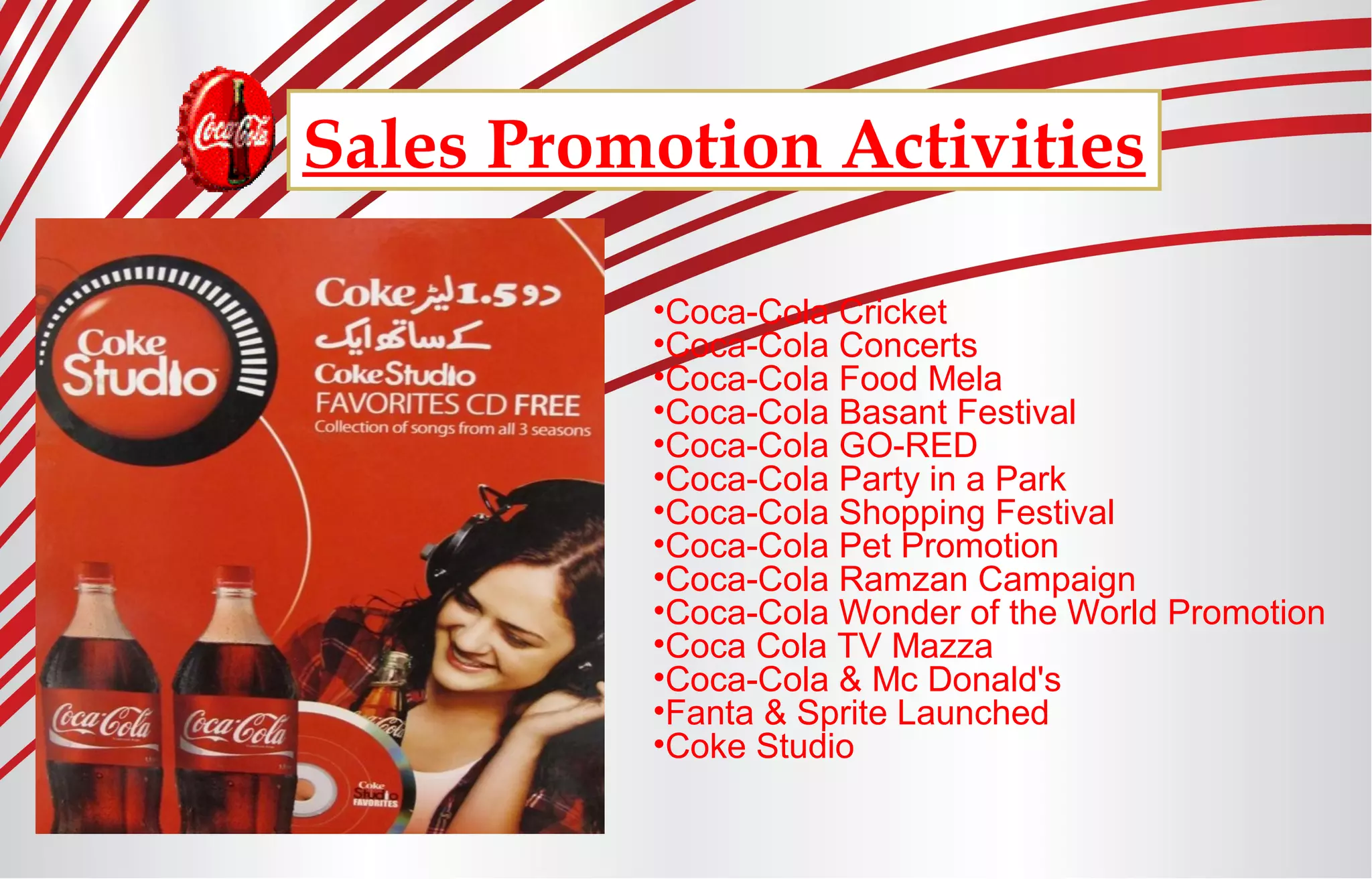 Sales Promotion Activities
•Coca-Cola Cricket
•Coca-Cola Concerts
•Coca-Cola Food Mela
•Coca-Cola Basant Festival
•Coca-Cola GO-RED
•Coca-Cola Party in a Park
•Coca-Cola Shopping Festival
•Coca-Cola Pet Promotion
•Coca-Cola Ramzan Campaign
•Coca-Cola Wonder of the World Promotion
•Coca Cola TV Mazza
•Coca-Cola & Mc Donald's
•Fanta & Sprite Launched
•Coke Studio
 
