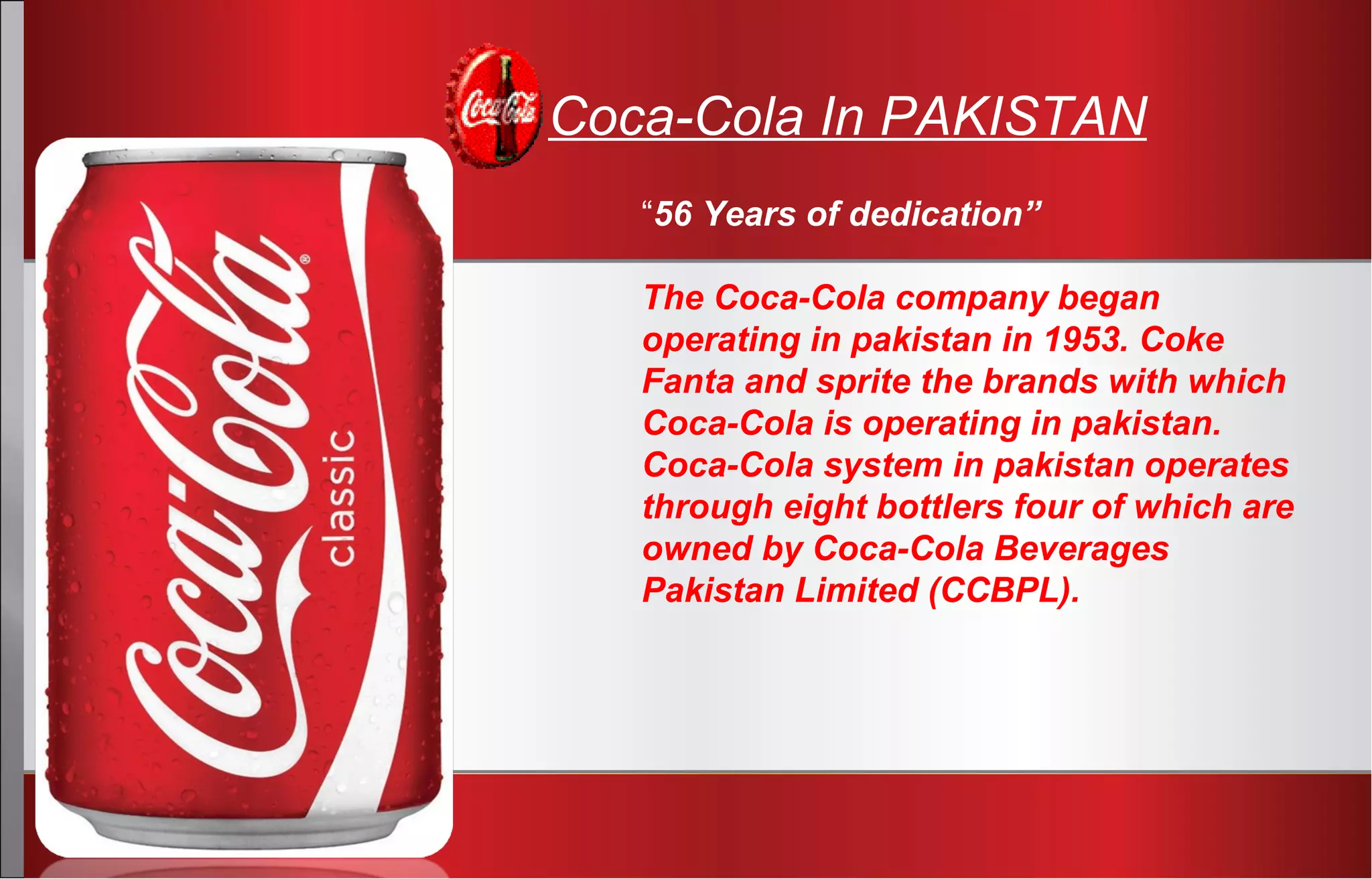 “56 Years of dedication”
The Coca-Cola company began
operating in pakistan in 1953. Coke
Fanta and sprite the brands with which
Coca-Cola is operating in pakistan.
Coca-Cola system in pakistan operates
through eight bottlers four of which are
owned by Coca-Cola Beverages
Pakistan Limited (CCBPL).
Coca-Cola In PAKISTAN
 