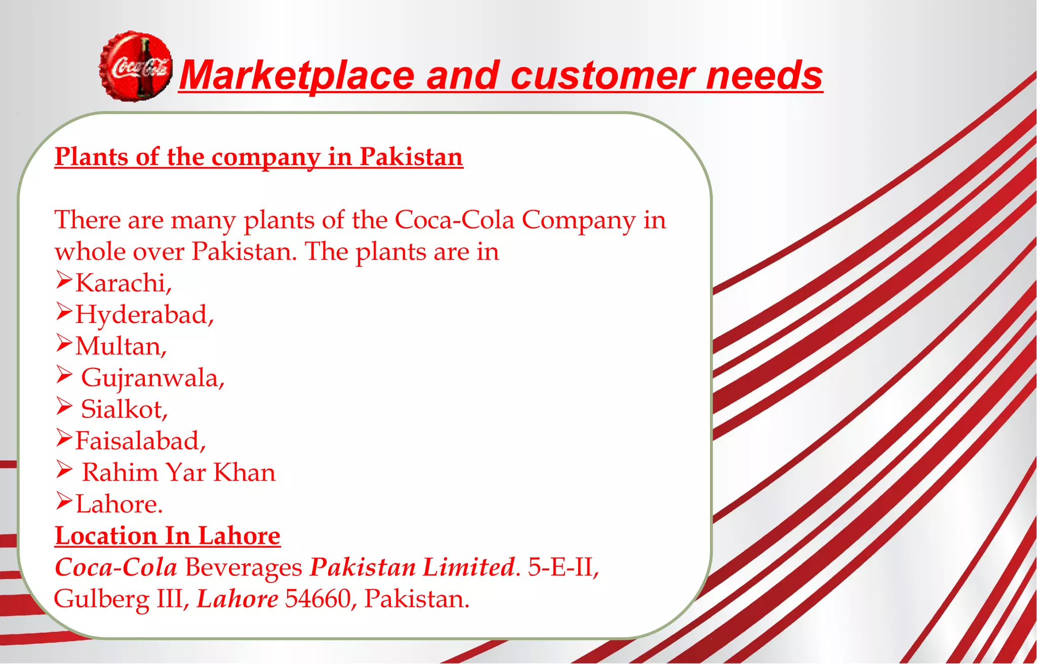 Marketplace and customer needs
Plants of the company in Pakistan
There are many plants of the Coca-Cola Company in
whole over Pakistan. The plants are in
Karachi,
Hyderabad,
Multan,
 Gujranwala,
 Sialkot,
Faisalabad,
 Rahim Yar Khan
Lahore.
Location In Lahore
Coca-Cola Beverages Pakistan Limited. 5-E-II,
Gulberg III, Lahore 54660, Pakistan.
 