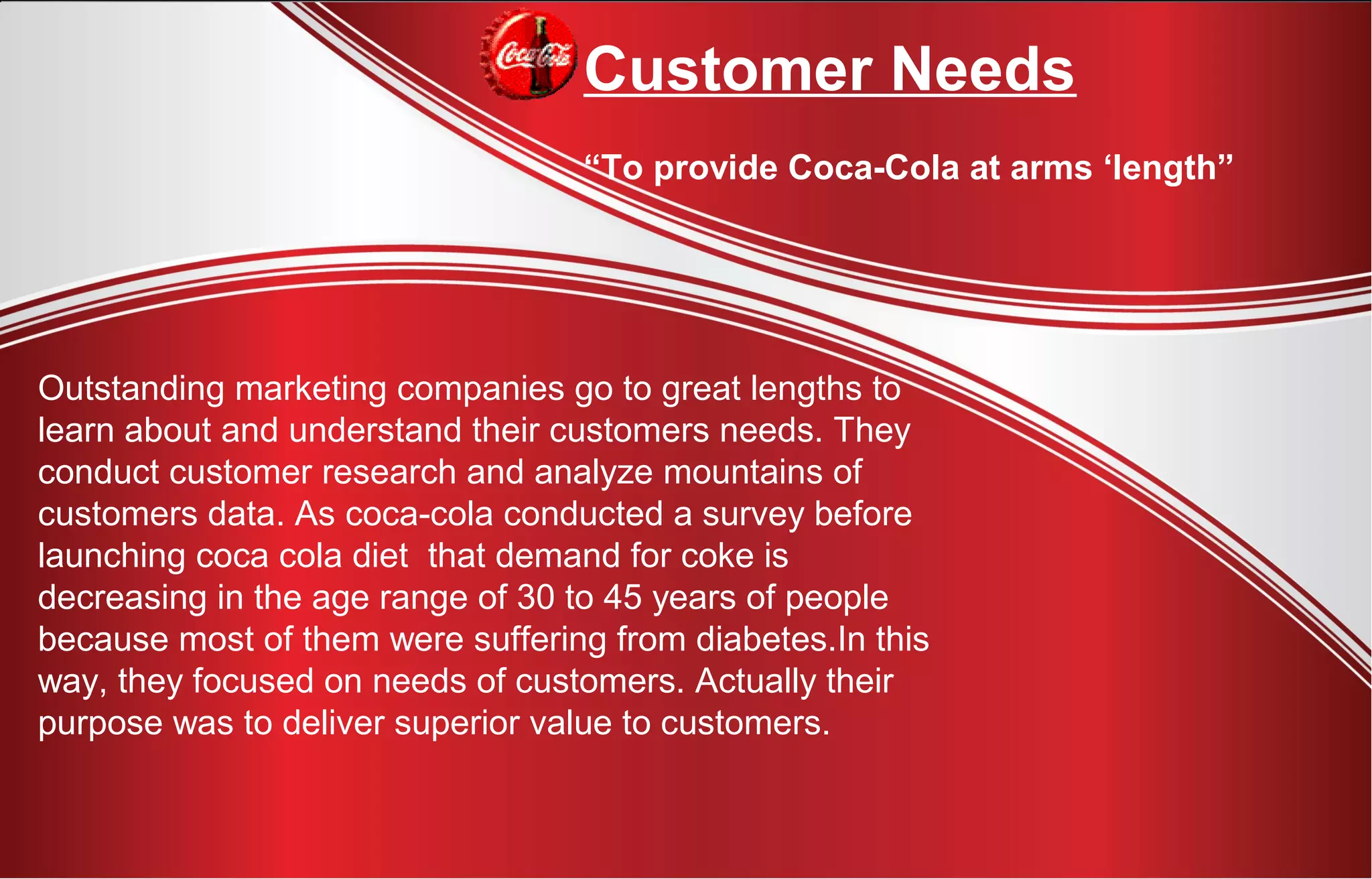 Outstanding marketing companies go to great lengths to
learn about and understand their customers needs. They
conduct customer research and analyze mountains of
customers data. As coca-cola conducted a survey before
launching coca cola diet that demand for coke is
decreasing in the age range of 30 to 45 years of people
because most of them were suffering from diabetes.In this
way, they focused on needs of customers. Actually their
purpose was to deliver superior value to customers.
Customer Needs
“To provide Coca-Cola at arms ‘length”
 