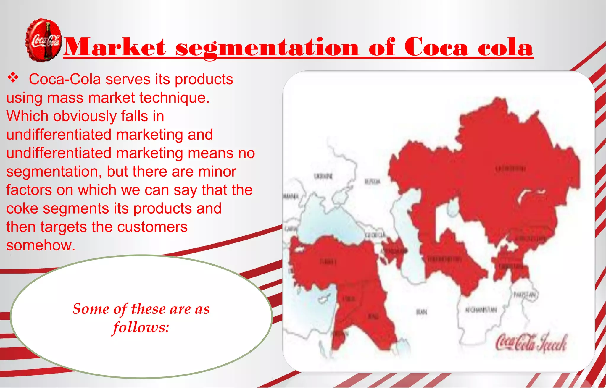 Market segmentation of Coca cola
 Coca-Cola serves its products
using mass market technique.
Which obviously falls in
undifferentiated marketing and
undifferentiated marketing means no
segmentation, but there are minor
factors on which we can say that the
coke segments its products and
then targets the customers
somehow.
Some of these are as
follows:
 