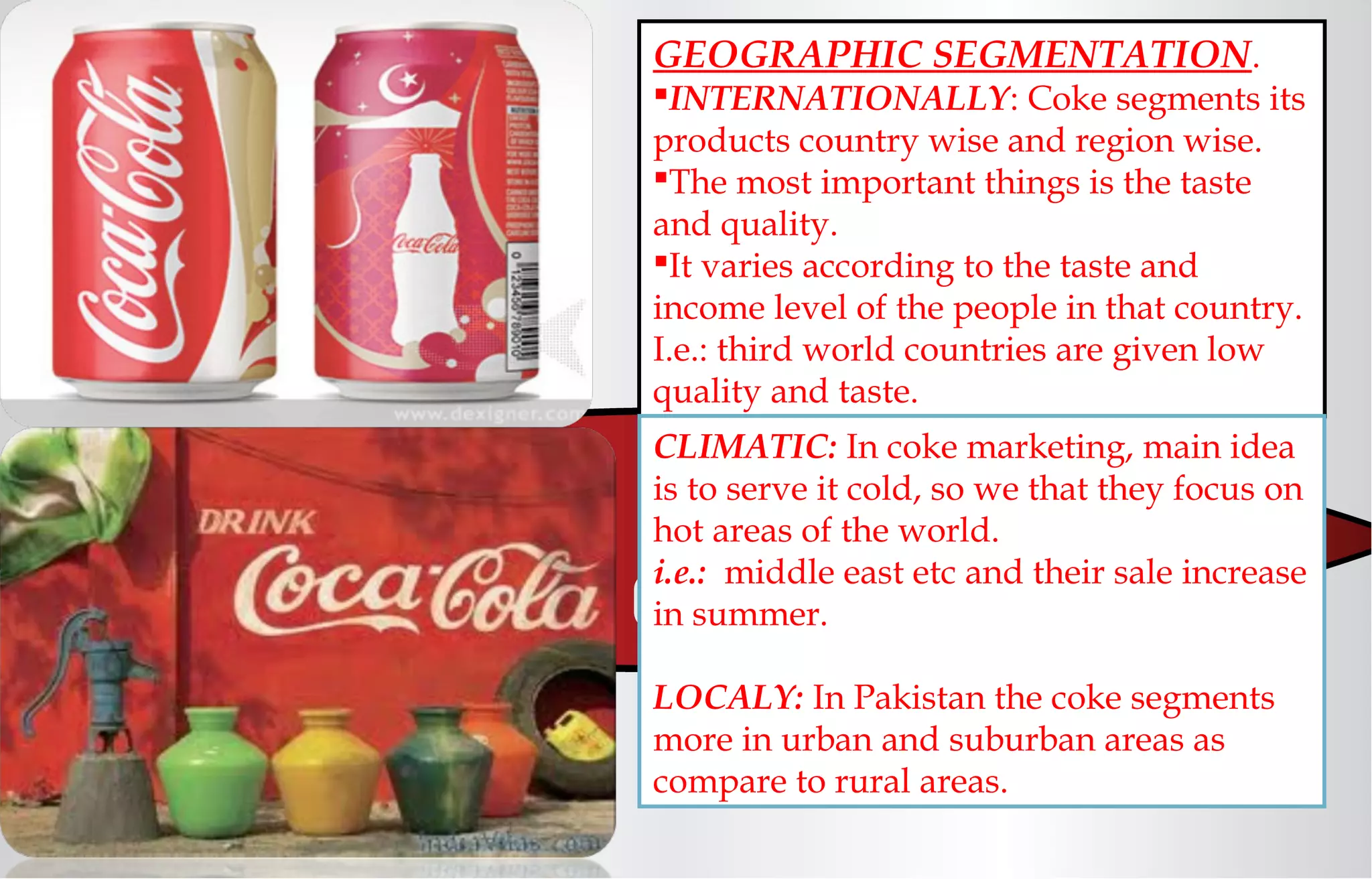 GEOGRAPHIC SEGMENTATION.
INTERNATIONALLY: Coke segments its
products country wise and region wise.
The most important things is the taste
and quality.
It varies according to the taste and
income level of the people in that country.
I.e.: third world countries are given low
quality and taste.
CLIMATIC: In coke marketing, main idea
is to serve it cold, so we that they focus on
hot areas of the world.
i.e.: middle east etc and their sale increase
in summer.
LOCALY: In Pakistan the coke segments
more in urban and suburban areas as
compare to rural areas.
 