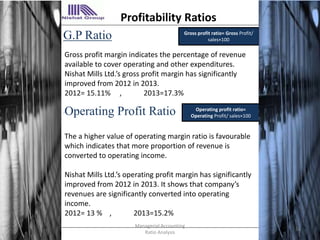 G.P Ratio Gross profit ratio= Gross Profit/
sales×100
Operating Profit Ratio
Gross profit margin indicates the percentage of revenue
available to cover operating and other expenditures.
Nishat Mills Ltd.’s gross profit margin has significantly
improved from 2012 in 2013.
2012= 15.11% , 2013=17.3%
. Operating profit ratio=
Operating Profit/ sales×100
The a higher value of operating margin ratio is favourable
which indicates that more proportion of revenue is
converted to operating income.
Nishat Mills Ltd.’s operating profit margin has significantly
improved from 2012 in 2013. It shows that company’s
revenues are significantly converted into operating
income.
2012= 13 % , 2013=15.2%
Profitability Ratios
14
Managerial Accounting
Ratio Analysis
 