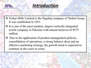 Introduction
 Nishat Mills Limited is the flagship company of Nishat Group.
It was established in 1951.
 It is one of the most modern, largest vertically integrated
textile company in Pakistan with annual turnover of $575
million.
 Due to the application of prudent management policies,
consolidation of operations, a strong balance sheet and an
effective marketing strategy, the growth trend is expected to
continue in the years to come.
4
Managerial Accounting
Ratio Analysis
 