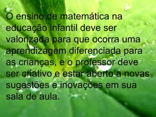 O ensino de matemática na
educação infantil deve ser
valorizada para que ocorra uma
aprendizagem diferenciada para
as crianças, e o professor deve
ser criativo e estar aberto a novas
sugestões e inovações em sua
sala de aula.
 