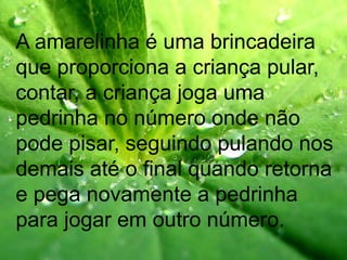 A amarelinha é uma brincadeira
que proporciona a criança pular,
contar, a criança joga uma
pedrinha no número onde não
pode pisar, seguindo pulando nos
demais até o final quando retorna
e pega novamente a pedrinha
para jogar em outro número.
 