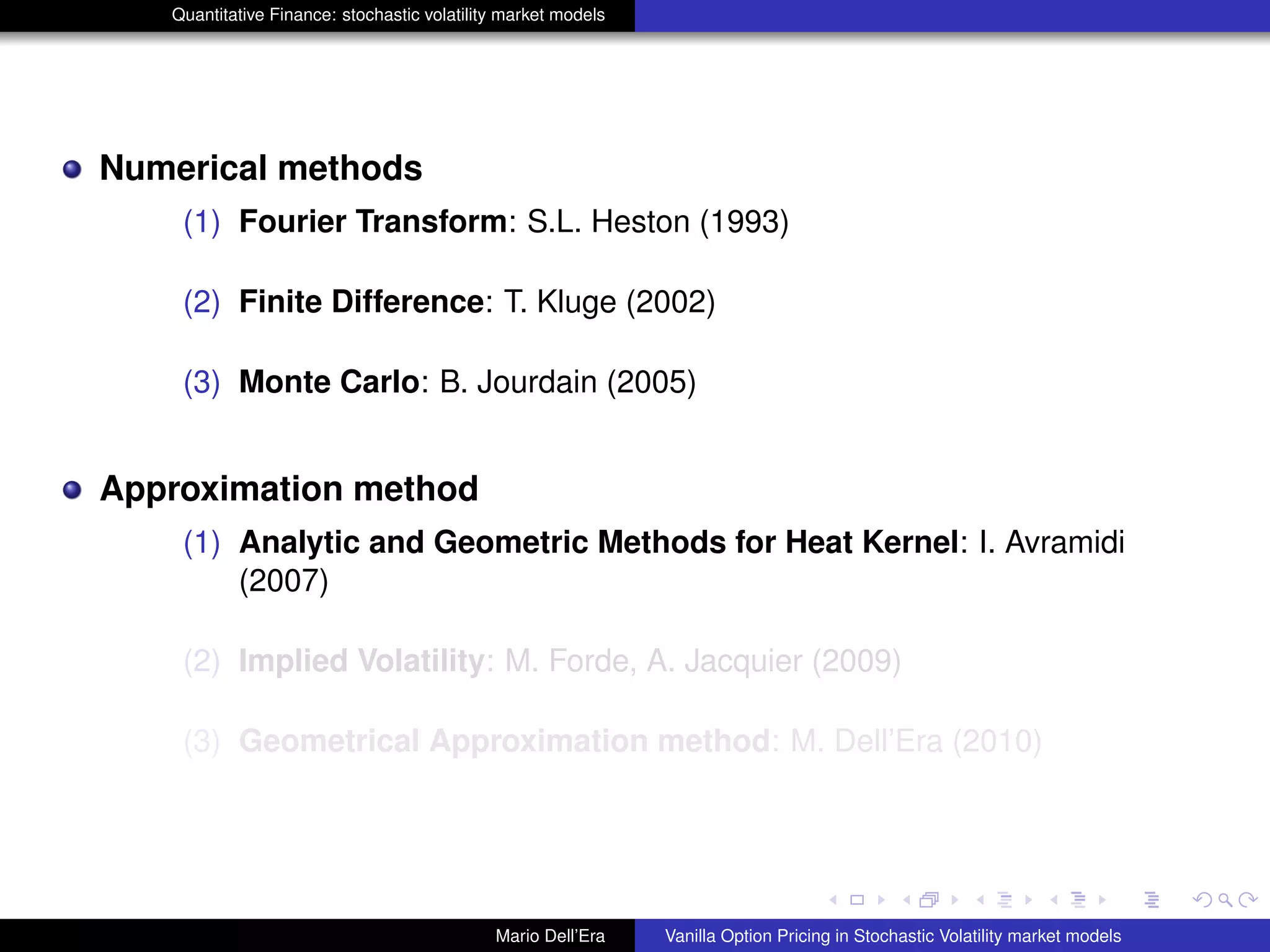 Quantitative Finance: stochastic volatility market models
Numerical methods
(1) Fourier Transform: S.L. Heston (1993)
(2) Finite Difference: T. Kluge (2002)
(3) Monte Carlo: B. Jourdain (2005)
Approximation method
(1) Analytic and Geometric Methods for Heat Kernel: I. Avramidi
(2007)
(2) Implied Volatility: M. Forde, A. Jacquier (2009)
(3) Geometrical Approximation method: M. Dell’Era (2010)
Mario Dell’Era Vanilla Option Pricing in Stochastic Volatility market models
 