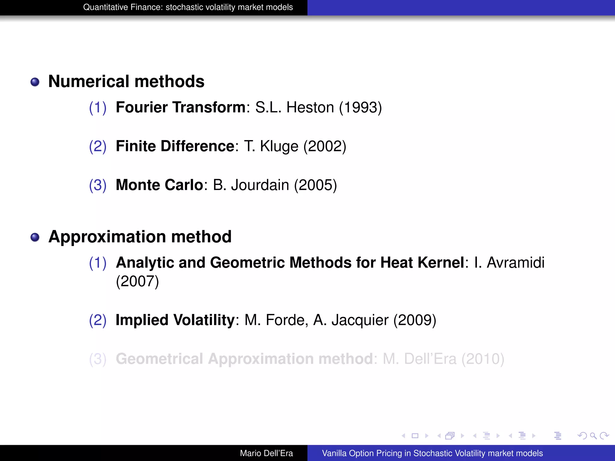 Quantitative Finance: stochastic volatility market models
Numerical methods
(1) Fourier Transform: S.L. Heston (1993)
(2) Finite Difference: T. Kluge (2002)
(3) Monte Carlo: B. Jourdain (2005)
Approximation method
(1) Analytic and Geometric Methods for Heat Kernel: I. Avramidi
(2007)
(2) Implied Volatility: M. Forde, A. Jacquier (2009)
(3) Geometrical Approximation method: M. Dell’Era (2010)
Mario Dell’Era Vanilla Option Pricing in Stochastic Volatility market models
 