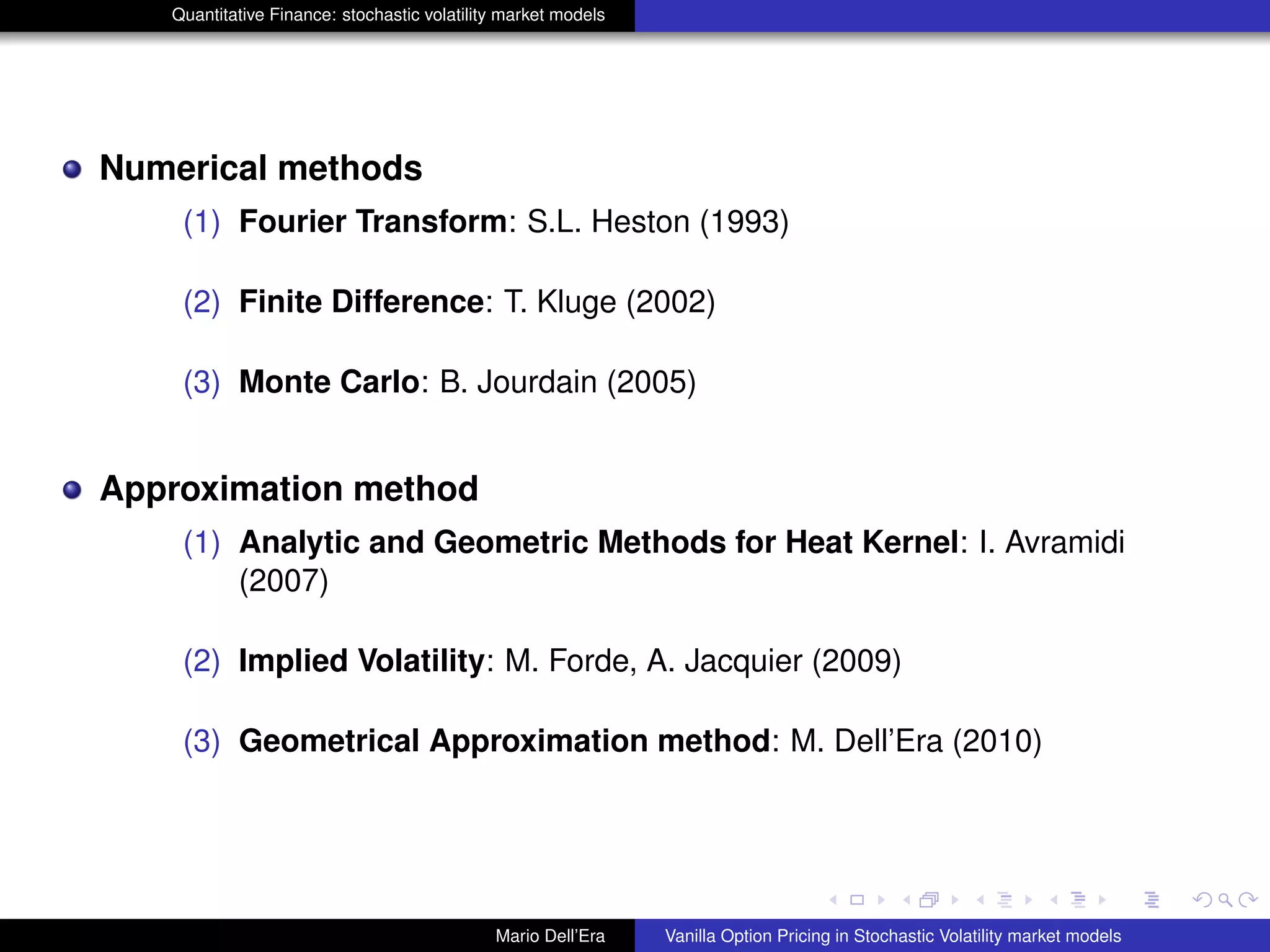Quantitative Finance: stochastic volatility market models
Numerical methods
(1) Fourier Transform: S.L. Heston (1993)
(2) Finite Difference: T. Kluge (2002)
(3) Monte Carlo: B. Jourdain (2005)
Approximation method
(1) Analytic and Geometric Methods for Heat Kernel: I. Avramidi
(2007)
(2) Implied Volatility: M. Forde, A. Jacquier (2009)
(3) Geometrical Approximation method: M. Dell’Era (2010)
Mario Dell’Era Vanilla Option Pricing in Stochastic Volatility market models
 