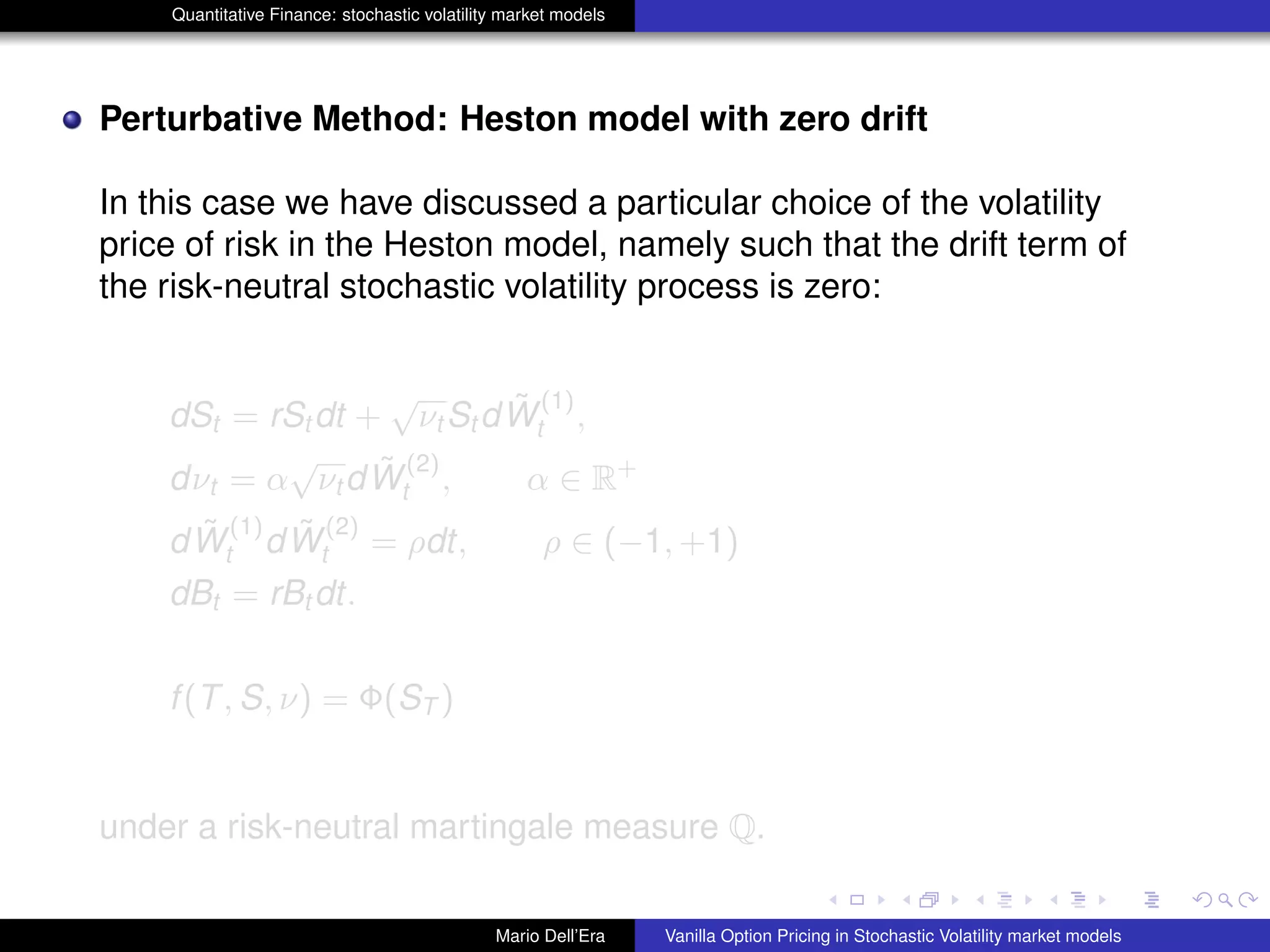 Quantitative Finance: stochastic volatility market models
Perturbative Method: Heston model with zero drift
In this case we have discussed a particular choice of the volatility
price of risk in the Heston model, namely such that the drift term of
the risk-neutral stochastic volatility process is zero:
dSt = rSt dt +
√
νt St d ˜W
(1)
t ,
dνt = α
√
νt d ˜W
(2)
t , α ∈ R+
d ˜W
(1)
t d ˜W
(2)
t = ρdt, ρ ∈ (−1, +1)
dBt = rBt dt.
f(T, S, ν) = Φ(ST )
under a risk-neutral martingale measure Q.
Mario Dell’Era Vanilla Option Pricing in Stochastic Volatility market models
 
