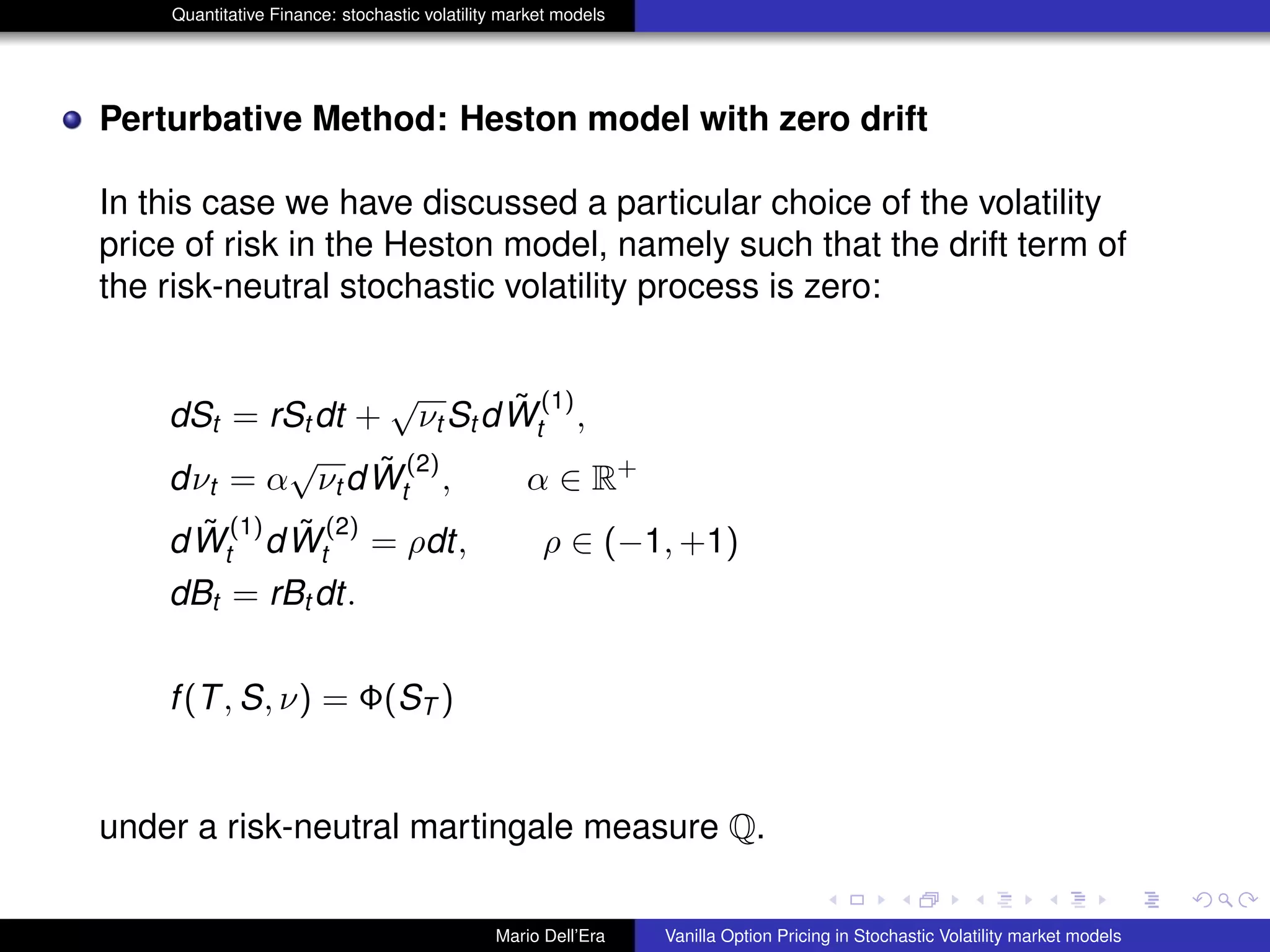 Quantitative Finance: stochastic volatility market models
Perturbative Method: Heston model with zero drift
In this case we have discussed a particular choice of the volatility
price of risk in the Heston model, namely such that the drift term of
the risk-neutral stochastic volatility process is zero:
dSt = rSt dt +
√
νt St d ˜W
(1)
t ,
dνt = α
√
νt d ˜W
(2)
t , α ∈ R+
d ˜W
(1)
t d ˜W
(2)
t = ρdt, ρ ∈ (−1, +1)
dBt = rBt dt.
f(T, S, ν) = Φ(ST )
under a risk-neutral martingale measure Q.
Mario Dell’Era Vanilla Option Pricing in Stochastic Volatility market models
 