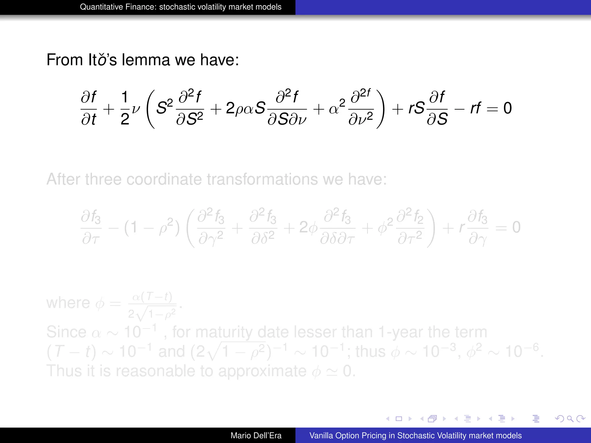 Quantitative Finance: stochastic volatility market models
From Itˇo’s lemma we have:
∂f
∂t
+
1
2
ν S2 ∂2
f
∂S2
+ 2ραS
∂2
f
∂S∂ν
+ α2 ∂2f
∂ν2
+ rS
∂f
∂S
− rf = 0
After three coordinate transformations we have:
∂f3
∂τ
− (1 − ρ2
)
∂2
f3
∂γ2
+
∂2
f3
∂δ2
+ 2φ
∂2
f3
∂δ∂τ
+ φ2 ∂2
f2
∂τ2
+ r
∂f3
∂γ
= 0
where φ = α(T−t)
2
√
1−ρ2
.
Since α ∼ 10−1
, for maturity date lesser than 1-year the term
(T − t) ∼ 10−1
and (2 1 − ρ2)−1
∼ 10−1
; thus φ ∼ 10−3
, φ2
∼ 10−6
.
Thus it is reasonable to approximate φ 0.
Mario Dell’Era Vanilla Option Pricing in Stochastic Volatility market models
 