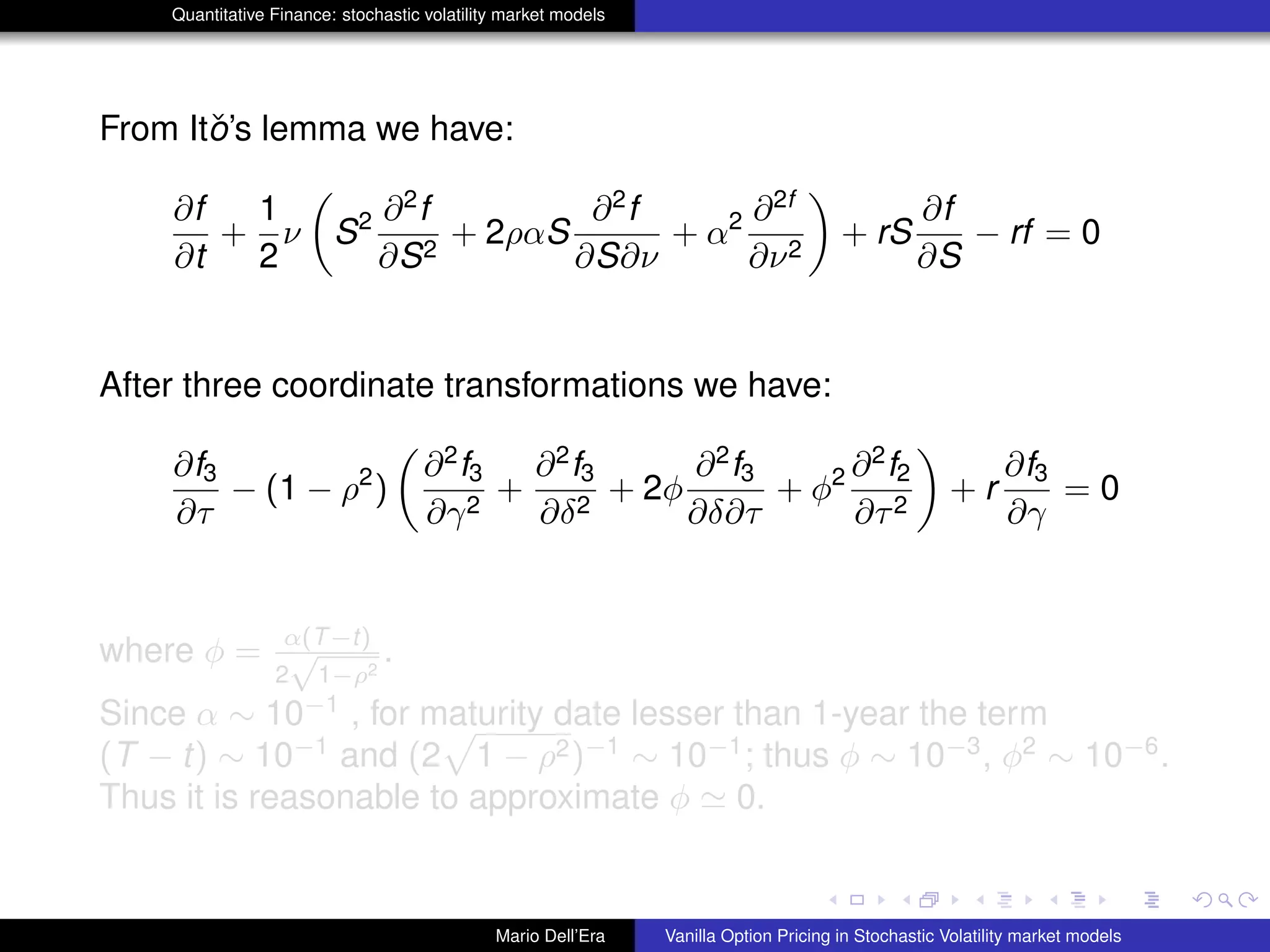 Quantitative Finance: stochastic volatility market models
From Itˇo’s lemma we have:
∂f
∂t
+
1
2
ν S2 ∂2
f
∂S2
+ 2ραS
∂2
f
∂S∂ν
+ α2 ∂2f
∂ν2
+ rS
∂f
∂S
− rf = 0
After three coordinate transformations we have:
∂f3
∂τ
− (1 − ρ2
)
∂2
f3
∂γ2
+
∂2
f3
∂δ2
+ 2φ
∂2
f3
∂δ∂τ
+ φ2 ∂2
f2
∂τ2
+ r
∂f3
∂γ
= 0
where φ = α(T−t)
2
√
1−ρ2
.
Since α ∼ 10−1
, for maturity date lesser than 1-year the term
(T − t) ∼ 10−1
and (2 1 − ρ2)−1
∼ 10−1
; thus φ ∼ 10−3
, φ2
∼ 10−6
.
Thus it is reasonable to approximate φ 0.
Mario Dell’Era Vanilla Option Pricing in Stochastic Volatility market models
 