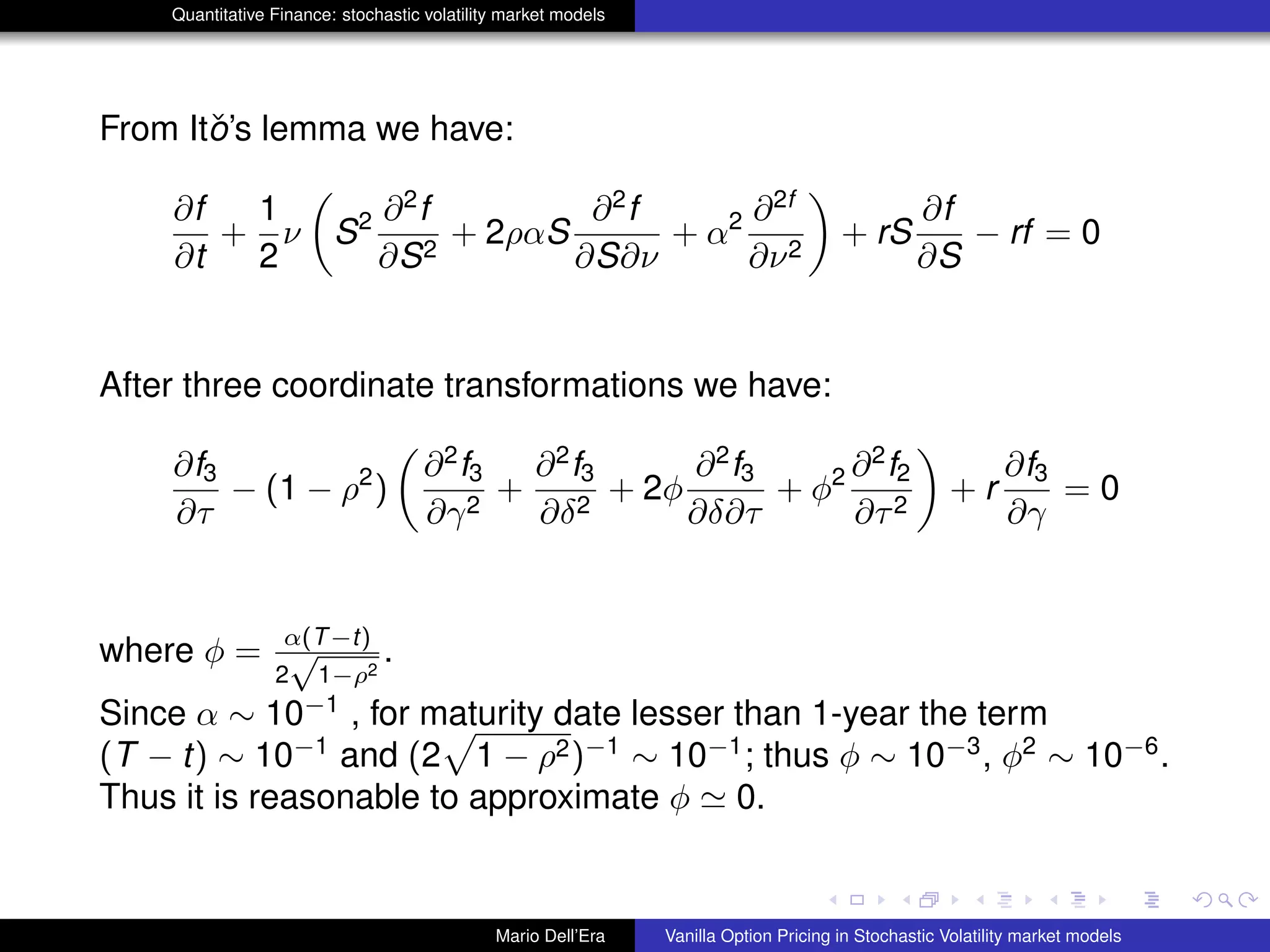 Quantitative Finance: stochastic volatility market models
From Itˇo’s lemma we have:
∂f
∂t
+
1
2
ν S2 ∂2
f
∂S2
+ 2ραS
∂2
f
∂S∂ν
+ α2 ∂2f
∂ν2
+ rS
∂f
∂S
− rf = 0
After three coordinate transformations we have:
∂f3
∂τ
− (1 − ρ2
)
∂2
f3
∂γ2
+
∂2
f3
∂δ2
+ 2φ
∂2
f3
∂δ∂τ
+ φ2 ∂2
f2
∂τ2
+ r
∂f3
∂γ
= 0
where φ = α(T−t)
2
√
1−ρ2
.
Since α ∼ 10−1
, for maturity date lesser than 1-year the term
(T − t) ∼ 10−1
and (2 1 − ρ2)−1
∼ 10−1
; thus φ ∼ 10−3
, φ2
∼ 10−6
.
Thus it is reasonable to approximate φ 0.
Mario Dell’Era Vanilla Option Pricing in Stochastic Volatility market models
 