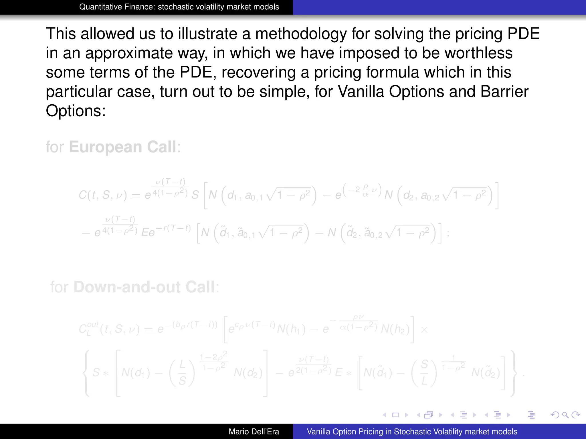 Quantitative Finance: stochastic volatility market models
This allowed us to illustrate a methodology for solving the pricing PDE
in an approximate way, in which we have imposed to be worthless
some terms of the PDE, recovering a pricing formula which in this
particular case, turn out to be simple, for Vanilla Options and Barrier
Options:
for European Call:
C(t, S, ν) = e
ν(T−t)
4(1−ρ2) S
»
N
“
d1, a0,1
p
1 − ρ2
”
− e
“
−2
ρ
α
ν
”
N
“
d2, a0,2
p
1 − ρ2
”–
− e
ν(T−t)
4(1−ρ2) Ee
−r(T−t)
h
N
“
˜d1, ˜a0,1
p
1 − ρ2
”
− N
“
˜d2, ˜a0,2
p
1 − ρ2
”i
;
for Down-and-out Call:
C
out
L (t, S, ν) = e
−(bρr(T−t))
»
e
cρν(T−t)
N(h1) − e
−
ρν
α(1−ρ2) N(h2)
–
×
8
><
>:
S ∗
2
6
4N(d1) −
„
L
S
« 1−2ρ2
1−ρ2
N(d2)
3
7
5 − e
ν(T−t)
2(1−ρ2) E ∗
"
N(˜d1) −
„
S
L
« 1
1−ρ2
N(˜d2)
#
9
>=
>;
.
Mario Dell’Era Vanilla Option Pricing in Stochastic Volatility market models
 