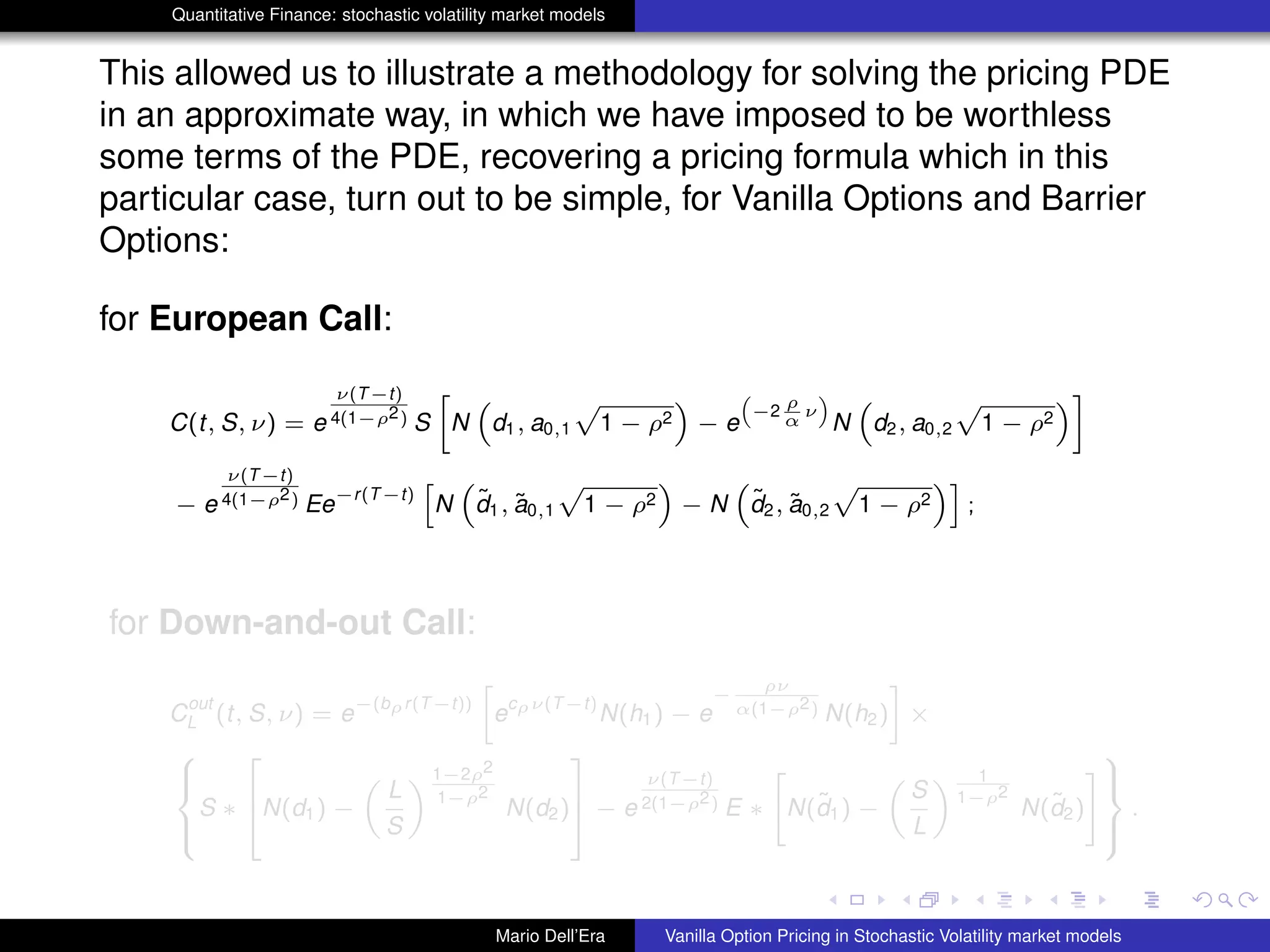 Quantitative Finance: stochastic volatility market models
This allowed us to illustrate a methodology for solving the pricing PDE
in an approximate way, in which we have imposed to be worthless
some terms of the PDE, recovering a pricing formula which in this
particular case, turn out to be simple, for Vanilla Options and Barrier
Options:
for European Call:
C(t, S, ν) = e
ν(T−t)
4(1−ρ2) S
»
N
“
d1, a0,1
p
1 − ρ2
”
− e
“
−2
ρ
α
ν
”
N
“
d2, a0,2
p
1 − ρ2
”–
− e
ν(T−t)
4(1−ρ2) Ee
−r(T−t)
h
N
“
˜d1, ˜a0,1
p
1 − ρ2
”
− N
“
˜d2, ˜a0,2
p
1 − ρ2
”i
;
for Down-and-out Call:
C
out
L (t, S, ν) = e
−(bρr(T−t))
»
e
cρν(T−t)
N(h1) − e
−
ρν
α(1−ρ2) N(h2)
–
×
8
><
>:
S ∗
2
6
4N(d1) −
„
L
S
« 1−2ρ2
1−ρ2
N(d2)
3
7
5 − e
ν(T−t)
2(1−ρ2) E ∗
"
N(˜d1) −
„
S
L
« 1
1−ρ2
N(˜d2)
#
9
>=
>;
.
Mario Dell’Era Vanilla Option Pricing in Stochastic Volatility market models
 