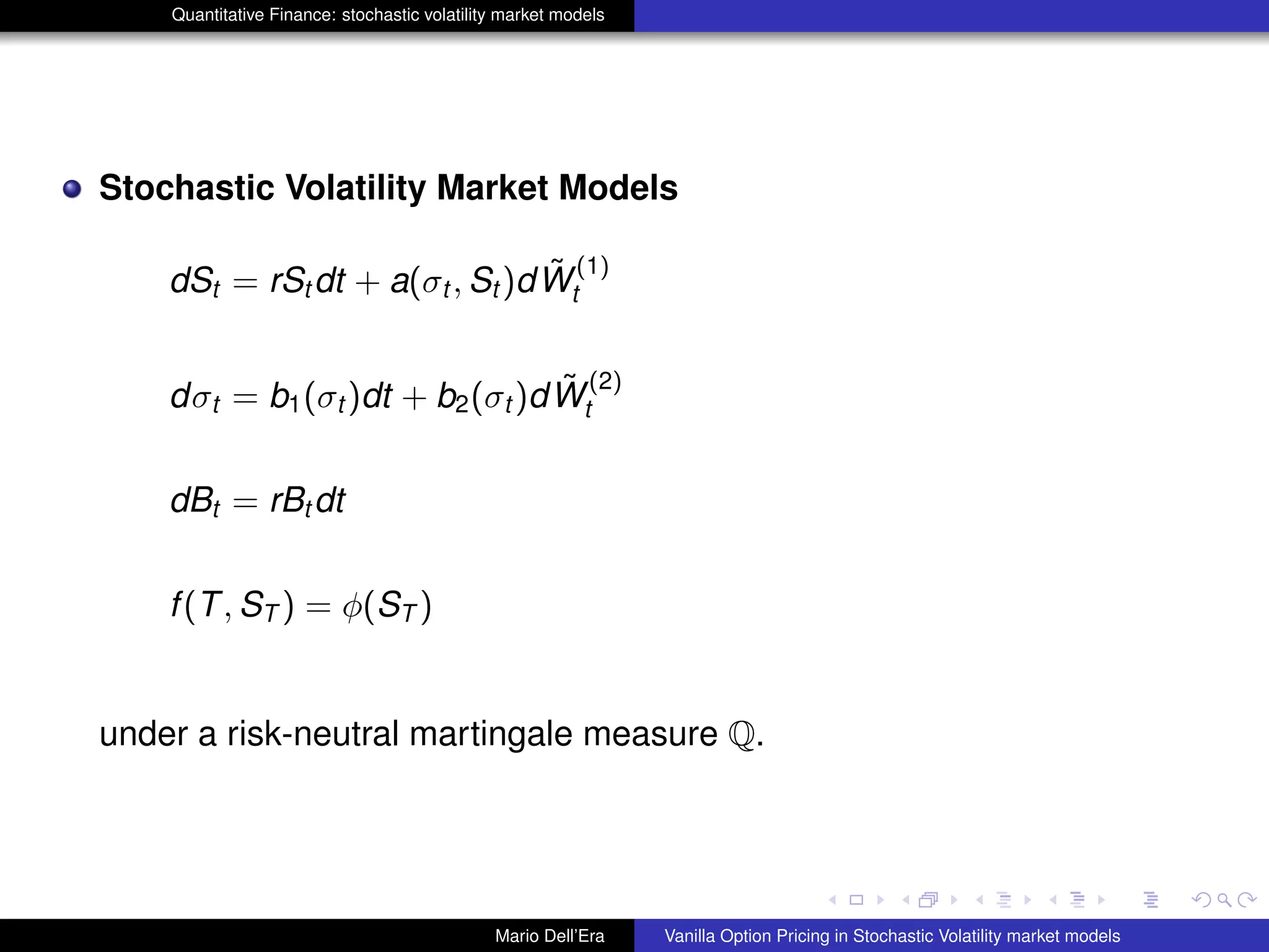 Quantitative Finance: stochastic volatility market models
Stochastic Volatility Market Models
dSt = rSt dt + a(σt , St )d ˜W
(1)
t
dσt = b1(σt )dt + b2(σt )d ˜W
(2)
t
dBt = rBt dt
f(T, ST ) = φ(ST )
under a risk-neutral martingale measure Q.
Mario Dell’Era Vanilla Option Pricing in Stochastic Volatility market models
 