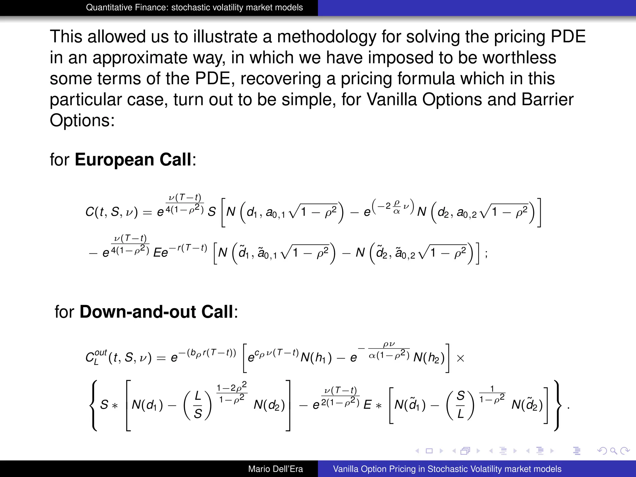 Quantitative Finance: stochastic volatility market models
This allowed us to illustrate a methodology for solving the pricing PDE
in an approximate way, in which we have imposed to be worthless
some terms of the PDE, recovering a pricing formula which in this
particular case, turn out to be simple, for Vanilla Options and Barrier
Options:
for European Call:
C(t, S, ν) = e
ν(T−t)
4(1−ρ2) S
»
N
“
d1, a0,1
p
1 − ρ2
”
− e
“
−2
ρ
α
ν
”
N
“
d2, a0,2
p
1 − ρ2
”–
− e
ν(T−t)
4(1−ρ2) Ee
−r(T−t)
h
N
“
˜d1, ˜a0,1
p
1 − ρ2
”
− N
“
˜d2, ˜a0,2
p
1 − ρ2
”i
;
for Down-and-out Call:
C
out
L (t, S, ν) = e
−(bρr(T−t))
»
e
cρν(T−t)
N(h1) − e
−
ρν
α(1−ρ2) N(h2)
–
×
8
><
>:
S ∗
2
6
4N(d1) −
„
L
S
« 1−2ρ2
1−ρ2
N(d2)
3
7
5 − e
ν(T−t)
2(1−ρ2) E ∗
"
N(˜d1) −
„
S
L
« 1
1−ρ2
N(˜d2)
#
9
>=
>;
.
Mario Dell’Era Vanilla Option Pricing in Stochastic Volatility market models
 