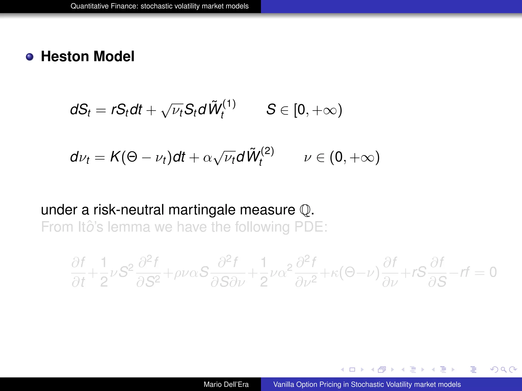 Quantitative Finance: stochastic volatility market models
Heston Model
dSt = rSt dt +
√
νt St d ˜W
(1)
t S ∈ [0, +∞)
dνt = K(Θ − νt )dt + α
√
νt d ˜W
(2)
t ν ∈ (0, +∞)
under a risk-neutral martingale measure Q.
From Itˆo’s lemma we have the following PDE:
∂f
∂t
+
1
2
νS2 ∂2
f
∂S2
+ρναS
∂2
f
∂S∂ν
+
1
2
να2 ∂2
f
∂ν2
+κ(Θ−ν)
∂f
∂ν
+rS
∂f
∂S
−rf = 0
Mario Dell’Era Vanilla Option Pricing in Stochastic Volatility market models
 
