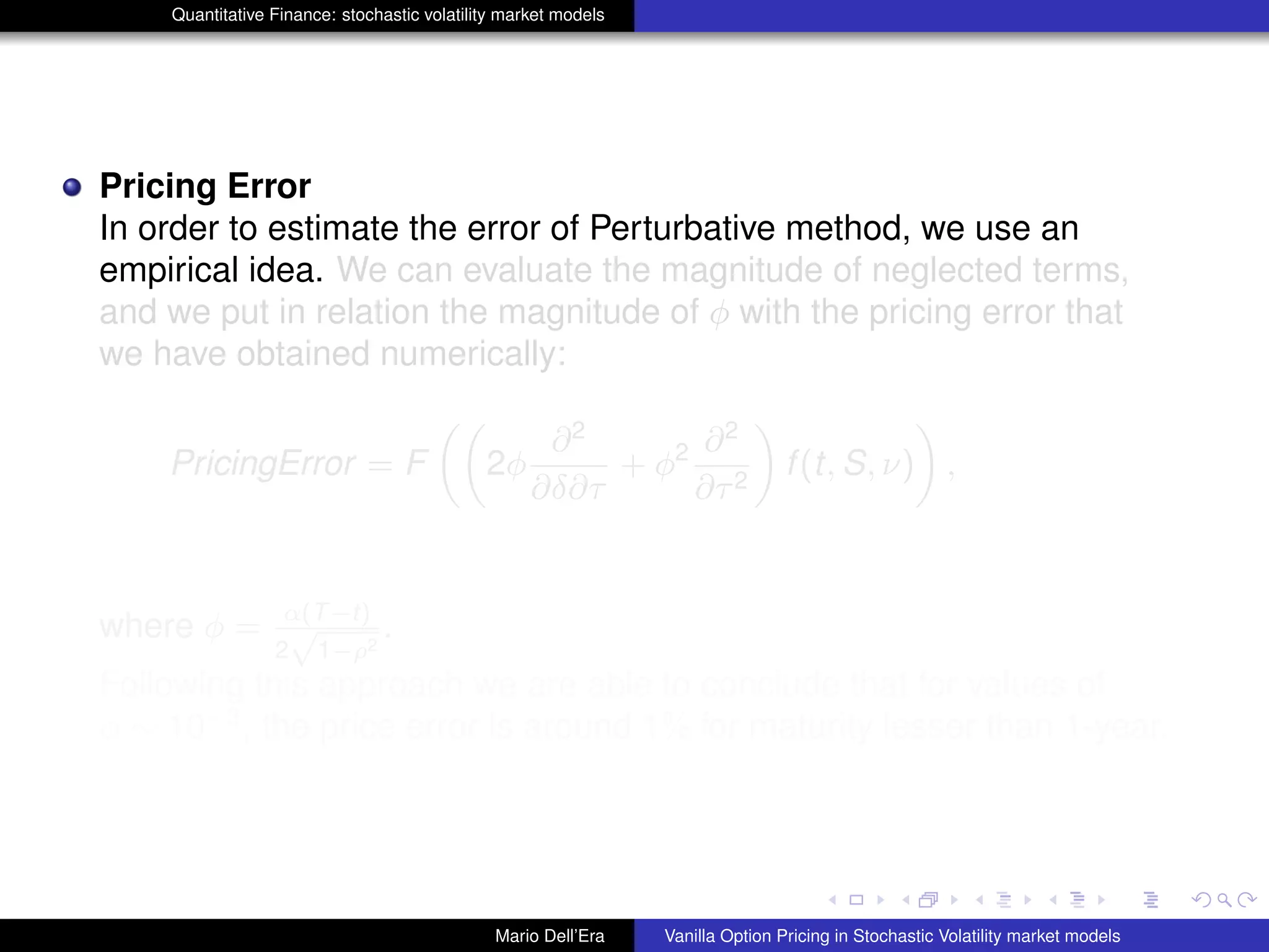 Quantitative Finance: stochastic volatility market models
Pricing Error
In order to estimate the error of Perturbative method, we use an
empirical idea. We can evaluate the magnitude of neglected terms,
and we put in relation the magnitude of φ with the pricing error that
we have obtained numerically:
PricingError = F 2φ
∂2
∂δ∂τ
+ φ2 ∂2
∂τ2
f(t, S, ν) ,
where φ = α(T−t)
2
√
1−ρ2
.
Following this approach we are able to conclude that for values of
φ ∼ 10−3
, the price error is around 1% for maturity lesser than 1-year.
Mario Dell’Era Vanilla Option Pricing in Stochastic Volatility market models
 