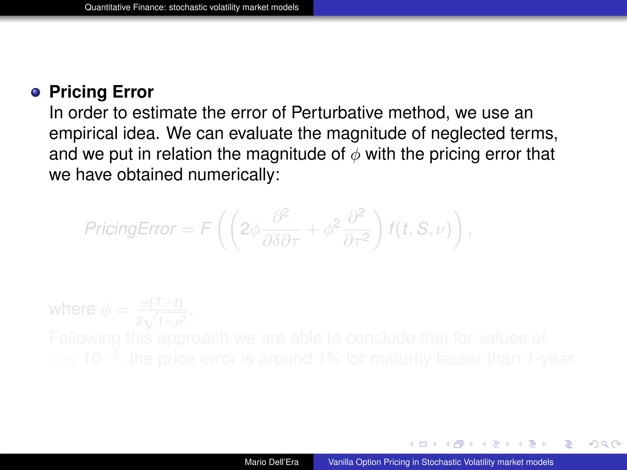 Quantitative Finance: stochastic volatility market models
Pricing Error
In order to estimate the error of Perturbative method, we use an
empirical idea. We can evaluate the magnitude of neglected terms,
and we put in relation the magnitude of φ with the pricing error that
we have obtained numerically:
PricingError = F 2φ
∂2
∂δ∂τ
+ φ2 ∂2
∂τ2
f(t, S, ν) ,
where φ = α(T−t)
2
√
1−ρ2
.
Following this approach we are able to conclude that for values of
φ ∼ 10−3
, the price error is around 1% for maturity lesser than 1-year.
Mario Dell’Era Vanilla Option Pricing in Stochastic Volatility market models
 