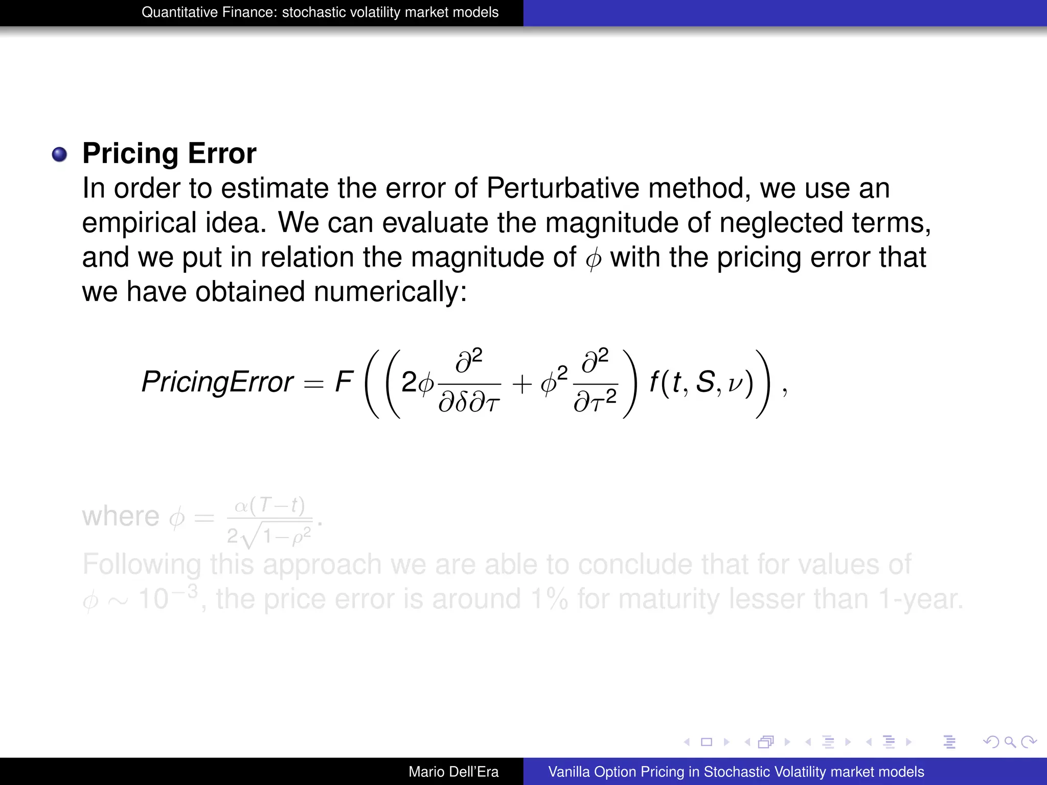 Quantitative Finance: stochastic volatility market models
Pricing Error
In order to estimate the error of Perturbative method, we use an
empirical idea. We can evaluate the magnitude of neglected terms,
and we put in relation the magnitude of φ with the pricing error that
we have obtained numerically:
PricingError = F 2φ
∂2
∂δ∂τ
+ φ2 ∂2
∂τ2
f(t, S, ν) ,
where φ = α(T−t)
2
√
1−ρ2
.
Following this approach we are able to conclude that for values of
φ ∼ 10−3
, the price error is around 1% for maturity lesser than 1-year.
Mario Dell’Era Vanilla Option Pricing in Stochastic Volatility market models
 